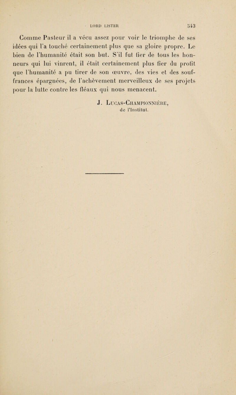 LÜ11L) LISTER 54a Comme Pasteur il a vécu assez pour voir le triomphe de ses idées qui l’a touché certainement plus que sa gloire propre. Le bien de l’humanité était son but. S’il fut fier de tous les hon¬ neurs qui lui vinrent, il était certainement plus fier du profit que l’humanité a pu tirer de son œuvre, des vies et des souf¬ frances épargnées, de l’achèvement merveilleux de ses projets pour la lutte contre les fléaux qui nous menacent. J. Lucas-Championnière, de l’Institut.