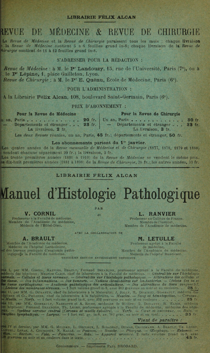 LIBRAIRIE FÉLIX ALCAN ÜEVUE DE MÉDECINE & REVUE DE CHIRURGIE La Revue de Médecine et la Revue de Chirurgie paraissent tous les mois : chaque livraison 5 la Revue de Médecine contient 5 à G feuilles grand in-8; ciiaque livraison de la Revue de hirurgie contient de 11 à 12 feuilles grand in-8. S’ADRESSER POUR LA RÉDACTION : Revue de Médecine : à M. le Pr Landouzy, 15, rue de l’Université, Paris (7e), ou à .le Pr Lépine, 1, place Gailleton, Lyon. Revue de Chirurgie ; à M. le Pp E. Quénu, École de Médecine, Paris (6e). POUR L’ADMINISTRATION : A la Librairie Félix Alcan, 108, boulevard Saint-Germain, Paris (6e). PRIX D’ABONNEMENT ; Pour la Revue de Médecine 3 an, Paris.20 fr. — Départements et étranger ... 23 fr. La livraison, 2 fr. Pour la Revue de Chirurgie Un an, Paris..30 fr. — Départements et étranger ... 33 fr. La livraison, 3 fr. Les deux Revues réunies, un an, Paris, 45 fr. ; départements et étranger, 50 fr. Les abonnements partent du 1er janvier. Les quatre années de la Revue mensuelle de Médecine et de Chirurgie (1877, 1878, 1879 et 1880) vendent chacune séparément 20 fr. ; la livraison, 2 fr. Les trente premières années 0881 à 1910) de la Revue de Médecine se vendent le même prix. îS dix-huit premières années (1881 à 1898; de la Revue de Chirurgie, 20 fr.; les autres années, 30 fr. LIBRAIRIE FÉLIX ALCAN Hanuel d’Histologie Pathologique A. BRAULT Zvlembre de l’Académie de médecine. Médecin de l’hôpital Lariboisière, ef d es travaux pratiques d’anatomie patho¬ logique^ la Faculté de médecine. V. CORNIL Professeur à la Faculté de médecine. Membre de l’Académie de médecine, Médecin de l’Hôtel-Dieu. PAR et L. RANVIER Professeur au Collége de France, Membrede l’Institut, Membre de l’Académie de médecine. AVEC LA COLLABORATION DE - M. LETULLE Professeur agrégé à la Faculté de médecine. Membre de l’Académie de médecine. Médecin de l’hôpital Boucioaut. TROISIEME EDITION ENTIEREMENT REFONDUE me I, par MM. Cornil, Ranvikh, Brault, Fernand Bezançon, professeur abrégé à la Faculté de médecine, aédecin des hôpitaux; Maurice Cazin, chef de laboratoire à la Faculté de médecine. — Généralités sur l'histologie normale. — Cellules et tissus normaux. — Généralités sur l'histologie pathologique.— Altérations des cellules et les tissus. — Des inflammations. — Des tumeurs. — Notions élémentaires sur lesNactéries. — Lésions des os et es tissus cartilagineux. — Anatomie pathologique des articulations. — Des altérations du tissu conjonctif. -Lésions des membranes séreuses. — 1 fort volume grand in-8, avec 3G9 gravures en noir et eu couleurs. . 25 fr. me II, par MM. G. Durante, chef de laboratoire à la Maternité; J. Jolly, H. Dominici, Gombault, médecin dès ôpitaux et Cl. Philippe, chef de laboratoire à la Salpêtrière. — Muscles. — Sang et hématopoïèse. — Cerceau. - Moelle. — Nerfs. — 1 fort volume grand in-8, avec 202 gravures en noir et en couleurs.25 fr. me III, par MM, Gombault, Nageotte et A. Riche, médecins de Bi;être; G. Durante; R. Marie, médecin es hôpitaux; Fernand Bezançon, Th. Legry, professeurs agrégés à la Faculté de médecine, médecins des hôpi- aux. — Système nerveux central (Cerveau et moelle épinière). — Nerfs. — Cœur et vaisseaux. — Rate. — rauglion lymphatique. — Larynx. — 1 fort vol. gr. in-8, av. 382 grav. en noir et en coul.3 5 fr. Vient de paraître : me IV et dernier, par MM. G. Millian, L. Decloux, L. Ribadeau, Dumas, Critzmann. A. Brault, Th. Leory, lLippel, Lefas. A. Courcoux, N. Halle. — Poumon. — Douche. — Pharynx. — Œsophage. — Estomac. — ôlon. — Rectum. — Foie. — Pancréas. — Rein. — Appareil urinaire. 2 forts volumes grand in-8, avec 38 gravures en noir et en couleurs dan3 le texte. 4 5 fr. _ Coulommiers. — Imprimerie Paul BRODARD.