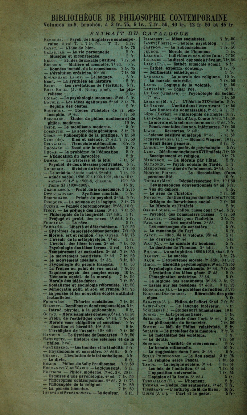 BIBLIOTHEQUE DE PHILOSOPHIE CONTEMPORAINE Volumes in-8, brochés, à 3 fr. 75, 5 fr., 7 fr. 50, 10 fr., 12 fr. 50 et 15 fr. EXTRAIT DU Bardoux. — Psych. de l’Angleterre contempo¬ raine. 2 vol. T. I. 7 fr. 50. — T II. 5 fr. Bayet. — L'idée de bien. 3 fr. 75 Bazaillas. — La vie personnelle. 5 fr. Musique et inconscience. 5 fr. Belot.— Etudes de morale positive. 7 fr.50 Bergson. — Matière et mémoire. 7e éd. 5fr. — Données imméd. de la conscience. 3 fr. 75 — L’évolution créatrice. 10e éd. 7 fr. 50 E--Bernard Leroy. — Le langage. 5 fr. Berr. — La synthèse en histoire. 5 fr. Binet. — Les révélations de l’écriture. 5 fr. Boex-Borel (J.-H. Rosny aîné). — Le plu¬ ralisme. 5 fr, Boirac.—La psychologie inconnue. 2e éd. 5 fr. Bouglé. — Les idées égalitaires. 2® éd. 3 fr. 75 — Régime des castes. 5 fr. Boutroux. — Etudes d’histoire de la phi¬ losophie. 3\ éd. 7 fr. 50 Brochard. — Études de philos, ancienne et de philos, moderne. 10 fr. Chide. — Le mobilisme moderne. 5 fr. Cosentini — La sociologie génétique. 3 fr. 75 Croce — Philosophie de la pratique. 7 fr. 50 Cyon (de). — Dieu et science. 2e éd. 7 fr. 50 Delvaille. — Vie sociale et éducation. 3fr. 75 Dromard. — Essai sur la sincérité. 5 fr. Dugas, — Le problème de l’éducation. 5 fr. — L’Éducation du Caractère. 5 fr. Dumas. — La tristesse et la joie. 7 fr. 5C — Psychol. de deux Messies positivistes. 5 fr. Durkheim.— Division du travail soolal. 7 fr.50 — Le suicide, étude sociol. 2eédit. 7 fr. 50 — Année sociol. 1896-97 à 1900-1901, ohac. 10 fr. Années 1901-2 à 1905-6, chacune. 12 fr. 50 Tome XI (1906-1909). 15 fr. Draghicesco. — Probl.dela conscience. 3 fr.75 Dwelshauvers. — Synthèse mentale. 5 fr. Ebbinghaus. — PTécis de psychol.2* éd. 5 fr. Enriques. — La science et la logique. 3 fr. 75 Eucken. — Pensée contemporaine. 2®éd, 10 fr. Finot. — Le préjugé des races. 3e éd. 7 fr. 50 — Philosophie de la longévité. 12® édit. 5 fr. — Préjugé et probl. des sexes. 4e édit. 5 fr. Foucault. — Le rôve. 5 fr. Fouillée. — Liberté et déterminisme. 7 fr. 50 — Systèmes de morale contemporains. 7 fr.50 — Morale, art et religion, d’ap. Guyau. 3 fr. 75 — L’avenir de la métaphysique. 2* éd. 5 fr. — L’évolut. des idées-forces. 2® éd. 7 fr. 50 — Psychologie des Idées-forces. 2 vol. 15 fr. — Tempérament et oaraotère. 3* éd. 7 fr. 50 — Le mouvement positiviste. 2® éd. 7 fr. 50 — Le mouvement idéaliste. 2* éd. 7 fr. 50 — Psychologie du peuple français. 7 fr. 50 — La France au point de vue moral. 7 fr. 50 — Esquisse psych. des peuples europ- 10 fr. — Eléments sociol. de la morale- 7 fr. 50 — Morale des idées-forces. 7 fr. 50 — Socialisme et sociologie réformiste. 7 fr. 50 — Démocratie polit, et soc. en France. 3 fr. 75 — La pensée et les nouvelles écoles antiintel¬ lectualistes. Fournièrr. — Théories soolalistes. 7 fr. 50 Grasset.— Demifous et demiresponsables. 5 fr. — Introd. physiol. à la philosophie. 5 fr. GU’yau. - Morale anglaise contemp.6e éd. 7 fr.50 — Probi. de l’esthétique oont. 7* éd. 7 fr. 50 — Morale sans obligation ni sanction. 5 fr. — .dnoation et hérédité. 10* édit. 5 fr. — L’irréligion de l’avenir. 15® édit. 7 fr. 50 H a melin. — Le Système de Descartes 7 fr. 50 Hann equin. — Histoire des sclenoes et de la philos. 2 vol. 15 fr. Hartenberg. — Les timides et la timidité. 5 fr. — Physionomie et oaraotère. 3® édit. 5 fr Hébert. — L’évolution de la foi oathoiique. 5 fr. — Le divin. 5 fr. Hémon.—Philos, de Sully Prudhomme. 7 fr.50 HERMANretV.DEWAELE.—Logiqueoont. 5 fr. Hoffding Philos, moderne. 2® éd. 2 v. 20 fr. — Esquisse d’une psyohologie. 4® éd. 7 fr. 50 — Philosophes contemporains. 2* éd. 3 fr.75 — Philosophie de la religion. 7 fr. 50 — La pensée humaine. - 7 fr. 50 Ioteyko et Stefanowska.— La douleur. 5 fr. CATALOGUE Isambert. — Idées soolalistes. 7 fr. 50 JANKT(Pierre).—L’autom. psycholog. 7 ir. 50 Jastrow. — La subconscience. 7 fr. 50 Jeudon. — Morale de l’honneur. 5 fr. Lacombe. —Individus et soc.chez l'aine. 7f,50 Lalande.—La dissol. opposée à l’évolut. 7 fr. 50 Lalo (Ch.).— Esthét. musicale scient. 5 fr. — Esthét. expérim. contemp. 3 fr. 75 — Sentiments esthétiques. 5 fr. Lanessan. — La morale des religions. 10 fr. — La morale naturelle. 7 fr. 50 Lapie. — Logique de la volonté. 7 fr. 50 Lauvrièhe. —■ Edgar Poe. 10 fr. Le Bon (Gustave). — Psychologie du social. 7e éd. 7 fr. 50 Leblond(M. A.).—L’Idéal du XIXe siècle. 5 fr. LeDantec. — L’unité dans l’être vivant. 7 fr.50 — Les limites du connaissable. 2e ed. 3 fr. 7f Léon (Xavier).— Philosophie de Fiohte. 10 fr. Lévy-Bruhl. —Phil.d’Aug. Comte.4«éd. 7 fr.50 — La morale et la science des mœurs. 3néd. 5 fr. — Fonct. mentales des soc. inférieures. 7 fr. 50 Liard. — Descartes. 3® édit. 5 fr. — Science positive etmétaph. 5® éd. 7 fr.50 Lichtenberger(H.).— Richard Wagner. 10 fr. — Henri Heine penseur. 3 fr. 75 Luquet.— Idées génér.de psychologie. 5 fr. L yon . —Idéalisme anglais an XVIIPsiècle • 7 fr. 50 — Enseignement et religion. 3 fr. 75 Marceron. — La Morale par l’État. 5 fr. Matagrin. — Psych. sociale de Tarde. 5 fr. Mendousse.— Ame de l’adolescent. 2e éd. 5 fr. Morton-Prince. — La dissociation d’une personnalité. 10 fr, Nordau (Max). — Dégénérescence. 2 v. 17 f.50 — Les mensonges conventionnels 9e éd, 5 fr. — Vus du dehors. 5 fr. — Le sens de l’histoire. 7 fr. 50 Novicow.— Justice et expansion delavie.7 fr.50 — Critique du Darwinisme social. 7 fr. 50 — La Morale et l’Intérêt. 5 fr. Ossip-I.ourié. — Philos, russe oont. 2e éd. 5 fr. — Psychol. des romanciers russes 7 fr. 50 Palante. — Combat pour l’individu. 3 fr. 75 Paulhan. — Les caractères. 3® éd. 5 fr. — Les mensonges du caractère. 5 fr. — Le mensonge de l’art. 5 fr. Payot. — Eduo. de la volonté. 38® éd. 5 fr. — La oroyanoe 3 éd. 5 fr. Piat (C.). — La morale du bonheur. 5 fr. — La destinée de l’homme. 2e édit.. 5 fr. Pillon.—L'année philos. 1890ài910,chae. 5 fr. Rageot. — Le succès. 3 fr. 75 Rauh. — L’expérlenoe morale. 2® édit. 3 fr. 75 Ribot.— Hérédité psychologique.9eéd.7fr.50 — Psyohologie des sentiments. 8* éd. 7 fr. 50 — L’évolution des idées génér. 2e éd. 5 fr. — L’imagination oréatrioe. 3e éd. 5 fr. — La logique des sentiments. 3* éd. 3 fr. 75 — Essais sur les passions. 2e édit. 3 fr. 75 Rod ri g u e s ( G. ).—Le problème de l’aotton. 3 f. 75 Roussel-Despierres. — Hiérarchie des prin¬ cipes. 5 b*. Sabatier(A.).—Philos, de l’effort. 2® éd. 7 fr. 50 Saint-Paul. — Le langage intérieur. 5 tr. Schiller(F.). — Études sur l’humanisme. lOfr Schinz. — Anti-pragmatisme. 5 fr. Séailles. — Le génie dans l’art. 4* ed. 5 fr. — La philosophie de Renouvier. 7 fr. 50 Simmel. — Mél. de Philos, relativiste. 5 fr. Sollier.— Le problème delà mémoire. 3 fr.75 — Le mécanisme des émotions. 5 fr. — Le doute. 7 fr. 50 Souhiàu. — L'esthét. du mouvement. 5 fr. — La beauté rationnelle. 10 fr. — La suggestion dans l’art. 2® éd. 5 fr. Sully Prud«omme. —Le lien social. 3 fr 75 — La religion selon Pascal. 7 fr* 50 Tarde. — La logique sooiale. 3® éd. 7 fr. 50 — Les lois de l’imitation. 6* éd. 7 fr. 50 — L’opposition universelle. 7 fr. 50 — L’opinion et la foule. 3® édit. 5 fr. Terraillon (E.). — L’honneur. 5 fr. Thomas.—L’éduo. des sentiments. 4eéd. 5 fr. Tisserand.—L’anthrop.deM.deBiran. 10 fr. Udine (J. d’). — L’art et le geste. 5 fr»