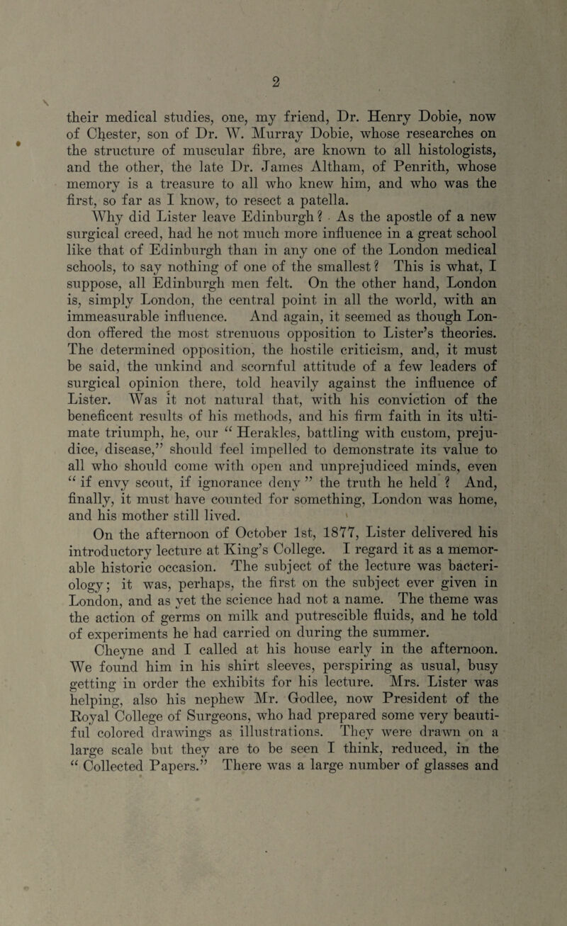 their medical studies, one, my friend, Dr. Henry Dobie, now of Chester, son of Dr. W. Murray Dobie, whose researches on the structure of muscular fibre, are known to all histologists, and the other, the late Dr. James Altham, of Penrith, whose memory is a treasure to all who knew him, and who was the first, so far as I know, to resect a patella. Why did Lister leave Edinburgh ? As the apostle of a new surgical creed, had he not much more influence in a great school like that of Edinburgh than in any one of the London medical schools, to say nothing of one of the smallest ? This is what, I suppose, all Edinburgh men felt. On the other hand, London is, simply London, the central point in all the world, with an immeasurable influence. And again, it seemed as though Lon¬ don offered the most strenuous opposition to Lister’s theories. The determined opposition, the hostile criticism, and, it must be said, the unkind and scornful attitude of a few leaders of surgical opinion there, told heavily against the influence of Lister. Was it not natural that, with his conviction of the beneficent results of his methods, and his firm faith in its ulti¬ mate triumph, he, our “ Her aides, battling with custom, preju¬ dice, disease,” should feel impelled to demonstrate its value to all who should come with open and unprejudiced minds, even a if envy scout, if ignorance deny ” the truth he held ? And, finally, it must have counted for something, London was home, and his mother still lived. On the afternoon of October 1st, 1877, Lister delivered his introductory lecture at King’s College. I regard it as a memor¬ able historic occasion. The subject of the lecture was bacteri¬ ology; it was, perhaps, the first on the subject ever given in London, and as vet the science had not a name. The theme was / «y the action of germs on milk and putrescible fluids, and he told of experiments he had carried on during the summer. Cheyne and I called at his house early in the afternoon. We found him in his shirt sleeves, perspiring as usual, busy getting in order the exhibits for his lecture. Mrs. Lister was helping, also his nephew Mr. Godlee, now President of the Royal College of Surgeons, who had prepared some very beauti¬ ful colored drawings as illustrations. They were drawn on a large scale but they are to he seen I think, reduced, in the “ Collected Papers.” There was a large number of glasses and \