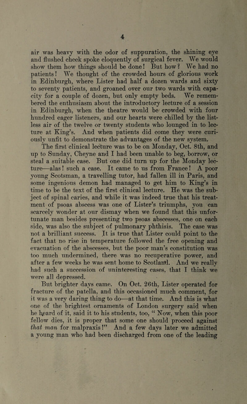 air was heavy with the odor of suppuration, the shining eye and flushed cheek spoke eloquently of surgical fever. We would show them how things should be done! But how ? We had no patients! We thought of the crowded hours of glorious work in Edinburgh, where Lister had half a dozen wards and sixty to seventy patients, and groaned over our two wards with capa¬ city for a couple of dozen, but only empty beds. We remem¬ bered the enthusiasm about the introductory lecture of a session in Edinburgh, when the theatre would be crowded with four hundred eager listeners, and our hearts were chilled by the list¬ less air of the twelve or twenty students who lounged in to lec¬ ture at King’s. And when patients did come they were curi¬ ously unfit to demonstrate the advantages of the new system. The first clinical lecture was to be on Monday, Oct. 8th, and up to Sunday, Cheyne and I had been unable to beg, borrow, or steal a suitable case. But one did turn up for the Monday lec¬ ture—alas! such a case. It came to us from France! A poor young Scotsman, a travelling tutor, had fallen ill in Paris, and some ingenious demon had managed to get him to King’s in time to be the text of the first clinical lecture. He was the sub¬ ject of spinal caries, and while it was indeed true that his treat¬ ment of psoas abscess was one of Lister’s triumphs, you can scarcely wonder at our dismay when we found that this unfor¬ tunate man besides presenting two psoas abscesses, one on each side, was also the subject of pulmonary phthisis. The case was not a brilliant, success. It is true that Lister could point to the fact that no rise in temperature followed the free opening and evacuation of the abscesses, but the poor man’s constitution was too much undermined, there was no recuperative power, and after a few weeks he was sent home to Scotland. And we really had such a succession of uninteresting cases, that I think we were all depressed. But brighter days came. On Oct. 26th, Lister operated for fracture of the patella, and this occasioned much comment, for it was a very daring thing to do—at that time. And this is what one of the brightest ornaments of London surgery said when he hjeard of it, said it to his students, too, “ How, when this poor fellow dies, it is proper that some one should proceed against that man for malpraxis!” And a few days later we admitted a young man who had been discharged from one of the leading