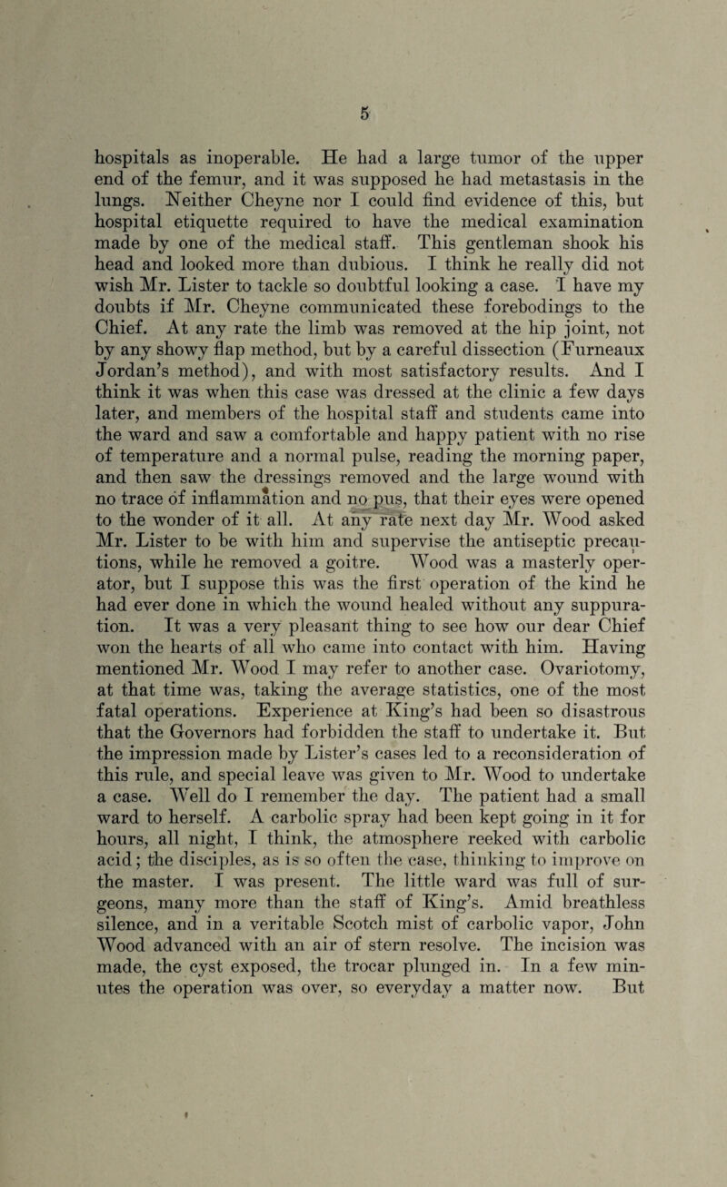 hospitals as inoperable. He had a large tumor of the upper end of the femur, and it was supposed he had metastasis in the lungs. Neither Cheyne nor I could find evidence of this, but hospital etiquette required to have the medical examination made by one of the medical staff. This gentleman shook his head and looked more than dubious. I think he really did not wish Mr. Lister to tackle so doubtful looking a case. I have my doubts if Mr. Cheyne communicated these forebodings to the Chief. At any rate the limb was removed at the hip joint, not by any showy flap method, but by a careful dissection (Furneaux Jordan’s method), and with most satisfactory results. And I think it was when this case was dressed at the clinic a few days later, and members of the hospital staff and students came into the ward and saw a comfortable and happy patient with no rise of temperature and a normal pulse, reading the morning paper, and then saw the dressings removed and the large wound with no trace of inflammation and no pus, that their eyes were opened to the wonder of it all. At any rate next day Mr. Wood asked Mr. Lister to be with him and supervise the antiseptic precau¬ tions, while he removed a goitre. Wood was a masterly oper¬ ator, but I suppose this was the first operation of the kind he had ever done in which the wound healed without any suppura¬ tion. It was a very pleasant thing to see how our dear Chief won the hearts of all who came into contact with him. Having mentioned Mr. Wood I may refer to another case. Ovariotomy, at that time was, taking the average statistics, one of the most fatal operations. Experience at King’s had been so disastrous that the Governors had forbidden the staff to undertake it. But the impression made by Lister’s cases led to a reconsideration of this rule, and special leave was given to Mr. Wood to undertake a case. Well do I remember the day. The patient had a small ward to herself. A carbolic spray had been kept going in it for hours, all night, I think, the atmosphere reeked with carbolic acid; the disciples, as is so often the case, thinking to improve on the master. I was present. The little ward was full of sur¬ geons, many more than the staff of King’s. Amid breathless silence, and in a veritable Scotch mist of carbolic vapor, John Wood advanced with an air of stern resolve. The incision was made, the cyst exposed, the trocar plunged in. In a few min¬ utes the operation was over, so everyday a matter now. But