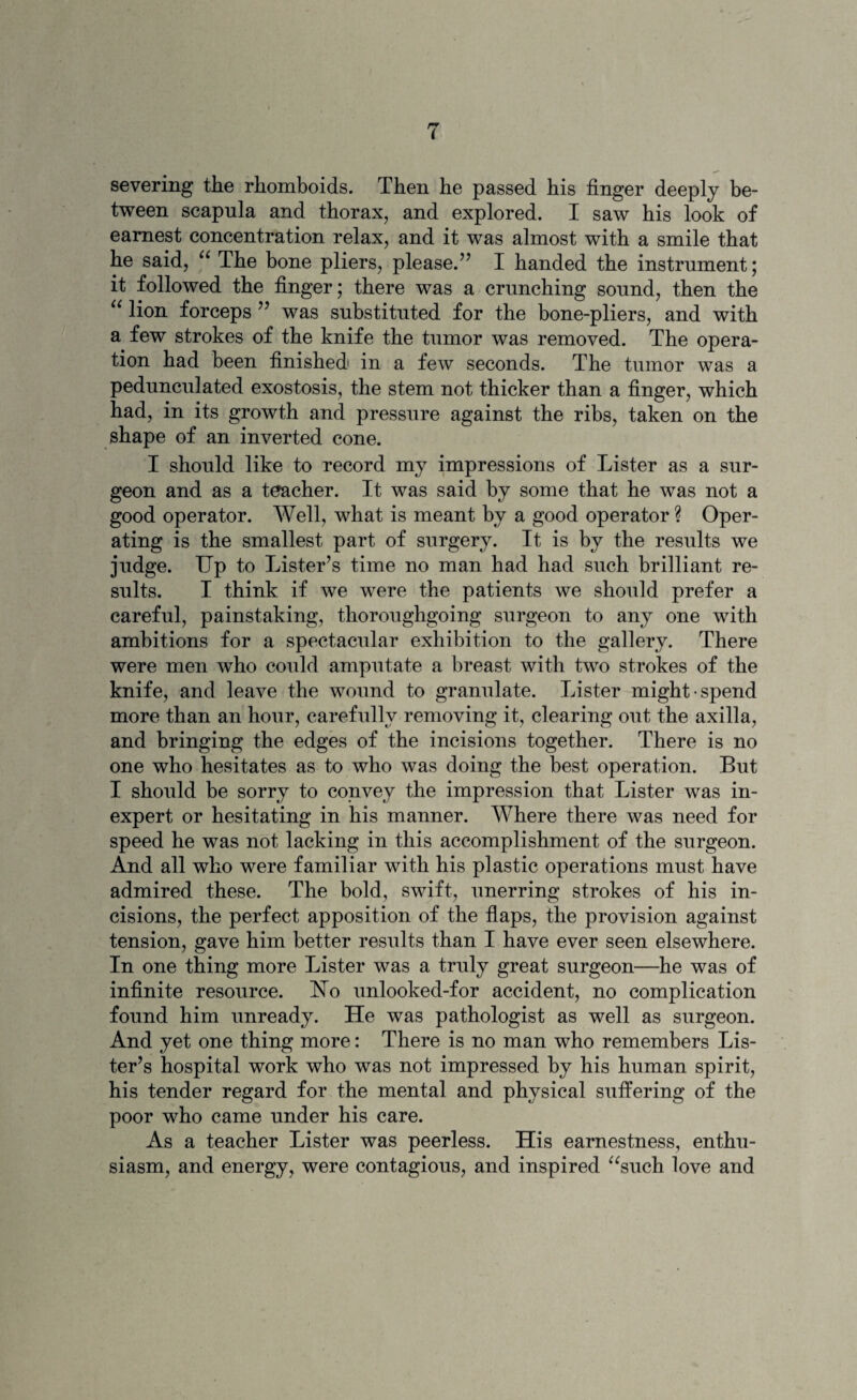 severing the rhomboids. Then he passed his finger deeply be¬ tween scapula and thorax, and explored. I saw his look of earnest concentration relax, and it was almost with a smile that he said, “ The bone pliers, please.” I handed the instrument; it followed the finger; there was a crunching sound, then the “ lion forceps ” was substituted for the bone-pliers, and with a few strokes of the knife the tumor was removed. The opera¬ tion had been finished in a few seconds. The tumor was a pedunculated exostosis, the stem not thicker than a finger, which had, in its growth and pressure against the ribs, taken on the shape of an inverted cone. I should like to record my impressions of Lister as a sur¬ geon and as a teacher. It was said by some that he was not a good operator. Well, what is meant by a good operator ? Oper¬ ating is the smallest part of surgery. It is by the results we judge. Up to Lister’s time no man had had such brilliant re¬ sults. I think if we were the patients we should prefer a careful, painstaking, thoroughgoing surgeon to any one with ambitions for a spectacular exhibition to the gallery. There were men who could amputate a breast with two strokes of the knife, and leave the wound to granulate. Lister might spend more than an hour, carefully removing it, clearing out the axilla, and bringing the edges of the incisions together. There is no one who hesitates as to who was doing the best operation. But I should be sorry to convey the impression that Lister was in¬ expert or hesitating in his manner. Where there was need for speed he was not lacking in this accomplishment of the surgeon. And all who were familiar with his plastic operations must have admired these. The bold, swift, unerring strokes of his in¬ cisions, the perfect apposition of the flaps, the provision against tension, gave him better results than I have ever seen elsewhere. In one thing more Lister was a truly great surgeon—he was of infinite resource. Uo unlooked-for accident, no complication found him unready. He was pathologist as well as surgeon. And yet one thing more: There is no man who remembers Lis¬ ter’s hospital work who was not impressed by his human spirit, his tender regard for the mental and physical suffering of the poor who came under his care. As a teacher Lister was peerless. His earnestness, enthu¬ siasm, and energy, were contagious, and inspired “such love and