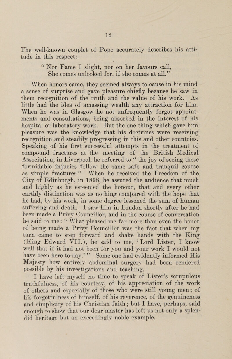 The well-known couplet of Pope accurately describes his atti¬ tude in this respect: “ Hor Fame I slight, nor on her favours call, She conies unlooked for, if she comes at all.” When honors came, they seemed always to cause in his mind a sense of surprise and gave pleasure chiefly because he saw in them recognition of the truth and the value of his work. As little had the idea of amassing wealth any attraction for him. When he was in Glasgow he not unfrequently forgot appoint¬ ments and consultations, being absorbed in the interest of his hospital or laboratory work. But the one thing which gave him pleasure was the knowledge that his doctrines were receiving recognition and steadily progressing in this and other countries. Speaking of his first successful attempts in the treatment of compound fractures at the meeting of the British Medical Association, in Liverpool, he referred to “ the joy of seeing these formidable injuries follow the same safe and tranquil course as simple fractures.” When he received the Freedom of the City of Edinburgh, in 1898, he assured the audience that much and highly as he esteemed the honour, that and every other earthly distinction was as nothing compared with the hope that he had, by his work, in some degree lessened the sum of human suffering and death. I saw him in London shortly after he had been made a Privy Councillor, and in the course of conversation he said to me: “ What pleased me far more than even the honor of being made a Privy Councillor was the fact that when my turn came to step forward and shake hands with the King (King Edward VII.), he said to me, ‘ Lord Lister, I know well that if it had not been for you and your work I would not have been here to-day.7 77 Some one had evidently informed His Majesty how entirely abdominal surgery had been rendered possible by his investigations and teaching. I have left myself no time to speak of Lister’s scrupulous truthfulness, of his courtesy, of his appreciation of the work of others and especially of those who were still young men; of his forgetfulness of himself, of his reverence, of the genuineness and simplicity of his Christian faith; but I have, perhaps, said enough to show that our dear master has left us not only a splen¬ did heritage but an exceedingly noble example.