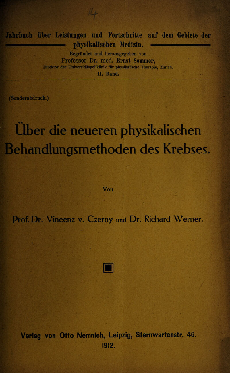 fahrbuch fiber Leistungen und Fortschritte auf dem Gebiete der ■ ■ - physikalischen Medizin. -■■■■'1 Begriindet und herausgegeben von Professor Dr. med. Ernst Sommer, Direktor der Universitatspoliklinik fiir physikalische Therapie, Zurich. II. Band. (Sonder abdruck.) Uber die neueren physikalischen ehandlungsmethoden des Krebses. Von Prof. Dr. Vincenz v. Czerny und Dr. Richard Werner. □ Verlag von Otto Nemnich, Leipzig, Sternwartenstr. 46. 1912.