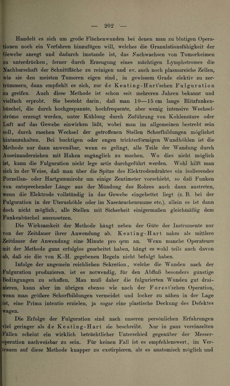 Handelt es sich um grofie Flachenwunden bei denen man zu blutigen Opera- tionen nocb ein Verfahren hinzufiigen will, welches die Granulationsfahigkeit der Gewebe anregt und dadurch imstande ist, das Nachwachsen von Tumorkeimen zn unterdriicken, ferner durch Erzeugung eines machtigen Lymphstromes die Nachbarschaft der Schnittflache zu reinigen und ev. auch noch plasmareiche Zellen, wie sie den meisten Tumoren eigen sind, in gewissem Grade elektiv zu zer- trummern, dann empfiehlt es sich, zur de Keating-Hart’schen Fulguration zu greifen. Auch diese Methode ist schon seit mehreren Jahren bekannt und vielfach erprobt. Sie besteht darin, daB man 10—15 cm lange Blitzfunken- biischel, die durch hochgespannte, hochfrequente, aber wenig intensive Wechsel- strome erzeugt werden, unter Kuhlung durch Zufiihrung von Kohlensaure oder Luft auf das Gewebe einwirken lafit, wobei man im allgemeinen bestrebt sein soil, durch raschen Wechsel der getroffenen Stellen Schorfbildungen moglichst hintanzuhalten. Bei buchtigen oder engen trichterformigen Wundhohlen ist die Methode nur dann anwendbar, wenn es gelingt, alle Teile der Wandung durch Auseinanderziehen mit Haken zuganglieh zu machen. Wo dies nicht moglich ist, kann die Fulguration nicht lege artis durchgefiihrt werden. Wohl hilft man sich in der Weise, daB man liber die Spitze des Elektrodendrahtes ein isolierendes Porzellan- oder Hartgummirohr um einige Zentimeter vorschiebt, so daB Funken von entsprechender Lange aus der Miindung des Kohres auch dann austreten, wenn die Elektrode vollstandig in das Gewebe eingebettet liegt (z. B. bei der Fulguration in der Uterushohle oder im Nasenrachenraume etc.), allein es ist dann doch nicht moglich, alle Stellen mit Sicherheit einigermafien gleichmaBig dem Funkenbiischel auszusetzen. Die Wirksamkeit der Methode hangt neben der Giite der Instrumente nur von der Zeitdauer ihrer Anwendung ab. Keating-Hart nahm als mittlere Zeitdauer der Anwendung eine Minute pro qcm an. Wenn manche Operateure mit der Methode ganz erfolglos gearbeitet haben, hangt es wohl teils auch davon ab, daB sie die von K.-H. gegebenen Kegeln nicht befolgt haben. Infolge der ungemein reichlichen Sekretion, welche die Wunden nach der Fulguration produzieren. ist es notwendig, fur den AbfluB besonders giinstige Bedingungen zu schaffen. Man muB daher die fulgurierten Wunden gut drai- nieren, kann aber im iibrigen ebenso wie nach der Forest’schen Operation, wenn man grofiere Schorfbildungen vermeidet und locker zu nahen in der Lage ist, eine Prima intentio erzielen, ja sogar eine plastische Deckung des Defektes wagen. Die Erfolge der Fulguration sind nach unseren personlichen Erfahrangen viel geringer als de Keating-Hart sie beschreibt. ^sur in ganz vereinzelten Fallen scheint ein wirklich betrachtlicher Unterschied gegenuber der Messer- joperation nachweisbar zu sein. Fur keinen Fall ist es empfehlenswert, im Ver- frauen auf diese Methode knapper zu exstirpieren, als es anatomisch moglich und