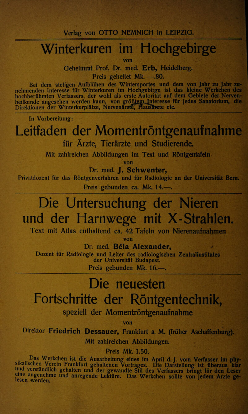 Winterkuren im Hochgebirge von Geheimrat Prof. Dr. med. Erb, Heidelberg. Preis geheftet Mk. —.80. Bei dem stetigen Aufbliihen des Wintersportes und dem von Jahr zu Jahr zu- nehmenden Interesse fur Winterkuren im Hochgebirge ist das kleine Werkchen des hochberuhmten Verfassers, der wohl als erste Autoritat auf dem Gebiete der Nerven- heilkunde angesehen werden kann, von groBjtem^Jnteresse fur jedes Sanatorium, die Direktionen der Winterkurplatze, Nervenarztl; naus?h«zte etc. In Vorbereitung: Leitfaden der Momentrontgenaufnahme fur Arzte, Tierarzte und Studierende. Mit zahlreichen Abbildungen im Text und Rontgentafeln von Dr. med. J. Schwenter, Privatdozcnt fiir das Rontgenverfahren und fiir Radiologie an der Universitat Bern. Preis gebunden ca. Mk. 14.—. Die Untersuchung der Nieren und der Harnwege mit X-Strahlen. Text mit Atlas enthaltend ca. 42 Tafeln von Nierenaufnahmen von Dr. med. Bela Alexander, Dozent fiir Radiologie und Leiter des radiologischen Zentralinstitutes der Universitat Budapest. Preis gebunden Mk. 16.—. Die neuesten Fortschritte der Rontgentechnik, speziell der Momentrontgenaufnahme von Direktor Friedrich Dessauer, Frankfurt a. M. (friiher Aschaffenburg). Mit zahlreichen Abbildungen. Preis Mk. 1.50. • Ras Werkchen ist die Ausarbeitung eines im April d. J. vom Verfasser im phy- sikaiiscnen Verein Frankfurt gehaltenen Vortrages. Die Darstellung ist iiberaus klar und verstandlich gehalten und der gewandte Stil des Verfassers bringt fur den Leser erne angenehme und anregende Lektiire. Das Werkchen sollte von jedem Arzte ge-