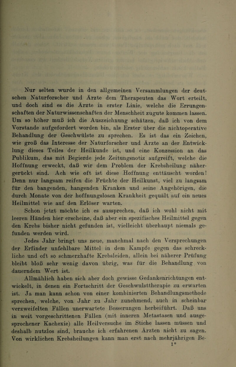 schen Naturforscher und Ärzte dem Therapeuten das Wort erteilt, und doch sind es die Ärzte in erster Linie, welche die Errungen¬ schaften der Naturwissenschaften der Menschheit zugute kommen lassen. Um so höher muß ich die Auszeichnung schätzen, daß ich von dem Vorstande aufgefordert worden bin, als Erster über die nichtoperative Behandlung der Geschwülste zu sprechen. Es ist das ein Zeichen, wie groß das Interesse der Naturforscher und Ärzte an der Entwick¬ lung dieses Teiles der Heilkunde ist, und eine Konzession an das Publikum, das mit Begierde jede Zeitungsnotiz auf greift, welche die Hoffnung erweckt, daß wir dem Problem der Krebsheilung näher¬ gerückt sind. Ach wie oft ist diese Hoffnung enttäuscht worden! Denn nur langsam reifen die Früchte der Heilkunst, viel zu langsam für den bangenden, hangenden Kranken und seine Angehörigen, die durch Monate von der hoffnungslosen Krankheit gequält auf ein neues Heilmittel wie auf den Erlöser warten. Schon jetzt möchte ich es aussprechen, daß ich wohl nicht mit leeren Händen hier erscheine, daß aber ein spezifisches Heilmittel gegen den Krebs bisher nicht gefunden ist, vielleicht überhaupt niemals ge¬ funden werden wird. Jedes Jahr bringt uns neue, manchmal nach den Versprechungen der Erfinder unfehlbare Mittel in dem Kampfe gegen das schreck¬ liche und oft so schmerzhafte Krebsleiden, allein bei näherer Prüfung bleibt bloß sehr wenig davon übrig, was für die Behandlung von dauerndem Wert ist. Allmählich haben sich aber doch gewisse Gedankenrichtungen ent¬ wickelt, in denen ein Fortschritt der Geschwulsttherapie zu erwarten ist. Ja man kann schon von einer kombinierten Behandlungsmethode sprechen, welche, von Jahr zu Jahr zunehmend, auch in scheinbar- verzweifelten Fällen unerwartete Besserungen herbeiführt. Daß uns in weit vorgeschrittenen Fällen (mit inneren Metastasen und ausge¬ sprochener Kachexie) alle Heilversuche im Stiche lassen müssen und deshalb nutzlos sind, brauche ich erfahrenen Ärzten nicht zu sagen. Von wirklichen Krebsheilungen kann man erst nach mehrjährigen Be- 1*