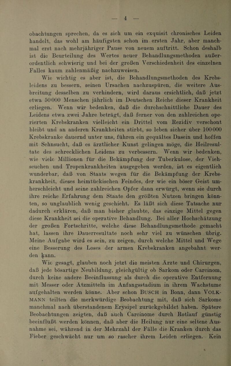 obachtungen sprechen, da es sich um ein exquisit chronisches Leiden handelt, das wohl am häufigsten schon im ersten Jahr, aber manch¬ mal erst nach mehrjähriger Pause von neuem auf tritt. Schon deshalb ist die Beurteilung des Wertes neuer Behandlungsmethoden außer¬ ordentlich schwierig und bei der großen Verschiedenheit des einzelnen Falles kaum zahlenmäßig nachzuweisen. Wie wichtig es aber ist, die Behandlungsmethoden des Krebs- leidens zu bessern, seinen Ursachen nachzuspüren, die weitere Aus¬ breitung desselben zu verhindern, wird daraus ersichtlich, daß jetzt etwa 50000 Menschen jährlich im Deutschen Beiche dieser Krankheit erliegen. Wenn wir bedenken, daß die durchschnittliche Dauer des Leidens etwa zwei Jahre beträgt, daß ferner von den zahlreichen ope¬ rierten Krebskranken vielleicht ein Drittel vom Rezidiv verschont bleibt und an anderen Krankheiten stirbt, so leben sicher über 100000 Krebskranke dauernd unter uns, führen ein gequältes Dasein und hoffen mit Sehnsucht, daß es ärztlicher Kunst gelingen möge, die Heilresul¬ tate des schrecklichen Leidens zu verbessern. Wenn wir bedenken, wie viele Millionen für die Bekämpfung der Tuberkulose, der Vieh¬ seuchen und Tropenkrankheiten ausgegeben werden, ist es eigentlich wunderbar, daß von Staats wegen für die Bekämpfung der Krebs¬ krankheit, dieses heimtückischen Feindes, der wie ein böser Geist um¬ herschleicht und seine zahlreichen Opfer dann erwürgt, wenn sie durch ihre reiche Erfahrung dem Staate den größten Nutzen bringen könn¬ ten, so unglaublich wenig geschieht. Es läßt sich diese Tatsache nur dadurch erklären, daß man bisher glaubte, das einzige Mittel gegen diese Krankheit sei die operative Behandlung. Bei aller Hochschätzung der großen Fortschritte, welche diese Behandlungsmethode gemacht hat, lassen ihre Dauerresultate noch sehr viel zu wünschen übrig. Meine Aufgabe wird es sein, zu zeigen, durch welche Mittel und Wege eine Besserung des Loses der armen Krebskranken angebahnt wer¬ den l^ann. Wie gesagt, glauben noch jetzt die meisten Ärzte und Chirurgen, daß jede bösartige Neubildung, gleichgültig ob Sarkom oder Carcinom, durch keine andere Beeinflussung als durch die operative Entfernung mit Messer oder Ätzmitteln im Anfangsstadium in ihrem Wachstume aufgehalten werden könne. Aber schon BUSCH in Bonn, dann VOLK- MANN teilten die merkwürdige Beobachtung mit, daß sich Sarkome manchmal nach überstandenem Erysipel zurückgebildet haben. Spätere Beobachtungen zeigten, daß auch Carcinome durch Rotlauf günstig t T / beeinflußt w,erden können, daß aber die Heilung nur eine seltene Aus¬ nahme sei, während in der Mehrzahl der Fälle die Kranken durch das Fieber geschwächt nur um so rascher ihrem Leiden erliegen. Kein