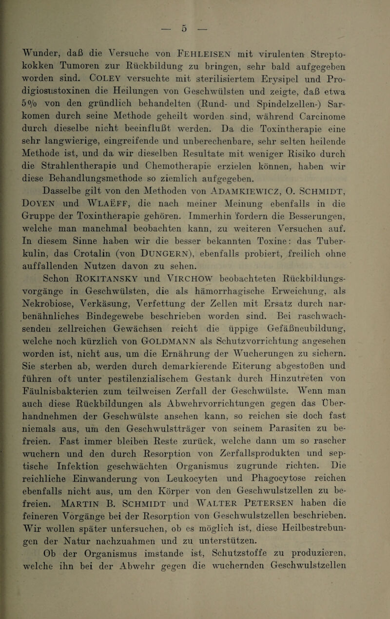 Wunder, daß die Versuche von FEHLEISEN mit virulenten Strepto¬ kokken Tumoren zur Rückbildung zu bringen, sehr bald aufgegeben worden sind. COLEY versuchte mit sterilisiertem Erysipel und Pro- digiosustoxinen die Heilungen von Geschwülsten und zeigte, daß etwa 5o/o von den gründlich behandelten (Rund- und Spindelzellen-) Sar¬ komen durch seine Methode geheilt worden sind, während Carcinome durch dieselbe nicht beeinflußt werden. Da die Toxintherapie eine sehr langwierige, eingreifende und unberechenbare, sehr selten heilende Methode ist, und da wir dieselben Resultate mit weniger Risiko durch die Strahlentherapie und Chemotherapie erzielen können, haben wir diese Behandlungsmethode so ziemlich aufgegeben. Dasselbe gilt von den Methoden von Adamkiewicz, O. Schmidt, Doyen und WLAEFF, die nach meiner Meinung ebenfalls in die Gruppe der Toxintherapie gehören. Immerhin 'fordern die Besserungen, welche man manchmal beobachten kann, zu weiteren Versuchen auf. In diesem Sinne haben wir die besser bekannten Toxine: das Tuber¬ kulin, das Crotalin (von Düngern), ebenfalls probiert, freilich ohne auffallenden Nutzen davon zu sehen. Schon ROKITANSKY und VlRCHOW beobachteten Rückbildungs¬ vorgänge in Geschwülsten, die als hämorrhagische Erweichung, als Nekrobiose, Verkäsung, Verfettung der Zellen mit Ersatz durch nar¬ benähnliches Bindegewebe beschrieben worden sind. Bei raschwach¬ senden. zellreichen Gewächsen reicht die üppige Gefäßneubildung, welche noch kürzlich von GOLDMANN als Schutzvorrichtung angesehen worden ist, nicht aus, um die Ernährung der Wucherungen zu sichern. Sie sterben ab, werden durch demarkierende Eiterung abgestoßen und führen oft unter pestilenzialischem Gestank durch Hinzutreten von Eäulnisbakterien zum teilweisen Zerfall der Geschwülste. Wenn man auch diese Rückbildungen als Ab wehr Vorrichtungen gegen das Uber¬ handnehmen der Geschwülste ansehen kann, so reichen sie doch fast niemals aus, um den Geschwulstträger von seinem Parasiten zu be¬ freien. Fast immer bleiben Reste zurück, welche dann um so rascher wuchern und den durch Resorption von Zerfallsprodukten und sep¬ tische Infektion geschwächten Organismus zugrunde richten. Die reichliche Einwanderung von Leukocyten und Phagocytose reichen ebenfalls nicht aus, um den Körper von den Geschwulstzellen zu be¬ freien. Martin B. Schmidt und Walter Petersen haben die feineren Vorgänge bei der Resorption von Gesehwulstzellen beschrieben. Wir wollen später untersuchen, ob es möglich ist, diese Heilbestrebun- gen der Natur nachzuahmen und zu unterstützen. Ob der Organismus imstande ist, Schutzstoffe zu produzieren, welche ihn bei der Abwehr gegen die wuchernden Geschwulstzellen