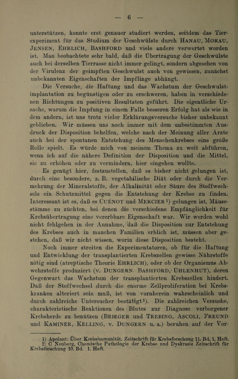 unterstützen, konnte eist genauer studiert werden, seitdem das Tier¬ experiment für das Studium der Geschwülste durch Hanau, Morau, Jensen, Ehrlich, Bashford und viele andere verwertet worden ist. Man beobachtete sehr bald, daß die Übertragung der Geschwülste auch bei derselben Tierrasse nicht immer gelingt, sondern abgesehen von der Virulenz der geimpften Geschwulst auch von gewissen, zunächst unbekannten Eigenschaften der Impflinge abhängt. Die Versuche, die Haftung und das Wachstum der Geschwulst¬ implantation zu begünstigen oder zu erschweren, haben in verschiede¬ nen Richtungen zu positiven Resultaten geführt. Die eigentliche Ur¬ sache, warum die Impfung in einem Falle besseren Erfolg hat als wie in dem andern, ist uns trotz vieler Erklärungsversuche bisher unbekannt geblieben. Wir müssen uns noch immer mit dem unbestimmten Aus¬ druck der Disposition behelfen, welche nach der Meinung aller Ärzte auch bei der spontanen Entstehung des Menschenkrebses eine große Rollo spielt. Es wTürde mich von meinem Thema zu weit abführen, wenn ich auf die nähere Definition der Disposition und die Mittel, sie zu erhöhen oder zu vermindern, hier eingehen wollte. Es genügt hier, festzustellen, daß es bisher nicht gelungen ist, durch eine besondere, z. B. vegetabilische Diät oder durch die Ver¬ mehrung der Mineralstoffe, der Alkalinität oder Säure des Stoffwech¬ sels ein Schutzmittel gegen die Entstehung der Krebse zu finden. Interessant ist es, daß es CUENOT und MERCIER1 2) gelungen ist, Mäuse- stämmc zu züchten, bei denen die verschiedene Empfänglichkeit für Krebsübertragung eine vererbbare Eigenschaft war. Wir werden wohl nicht fehlgehen in der Annahme, daß die Disposition zur Entstehung des Krebses auch in manchen Familien erblich ist, müssen aber ge¬ stehen, daß wir nicht wissen, worin diese Disposition besteht. Noch immer streiten die Experimentatoren, ob für die Haftung und Entwicklung der transplantierten Krebszellen gewisse Nährstoffe nötig sind (atreptische Theorie EHRLICH), oder ob der Organismus Ab¬ wehrstoffe produziert (v. DÜNGERN BASHFORD,’ UHLENHUT), deren Gegenwart das Wachstum der transplantierten Krebszellen hindert. Daß der Stoffwechsel 4u:rch die enorme Zellproliferation bei Krebs¬ kranken alteriert sein muß, ist von vornherein wahrscheinlich und durch zahlreiche Untersucher bestätigt1). Die zahlreichen Versuche, charakteristische Reaktionen des Blutes zur Diagnose verborgener Krebsherde zu benützen (Bri-EGER und TREBING, ASCOLI, FREUND und KamineR, Kelling, v. Düngern u. a.) beruhen auf der Vor- 1) Apolant: Über Krebaimmunität. Zeitschrift für Krebsforschung 11. Bd. 1. Heft. 2) C Neuberg, Chemische Pathologie der Krebse und Dyskrasie Zeitschrift für Krebsforschung 10. Bd. 1. Heft.