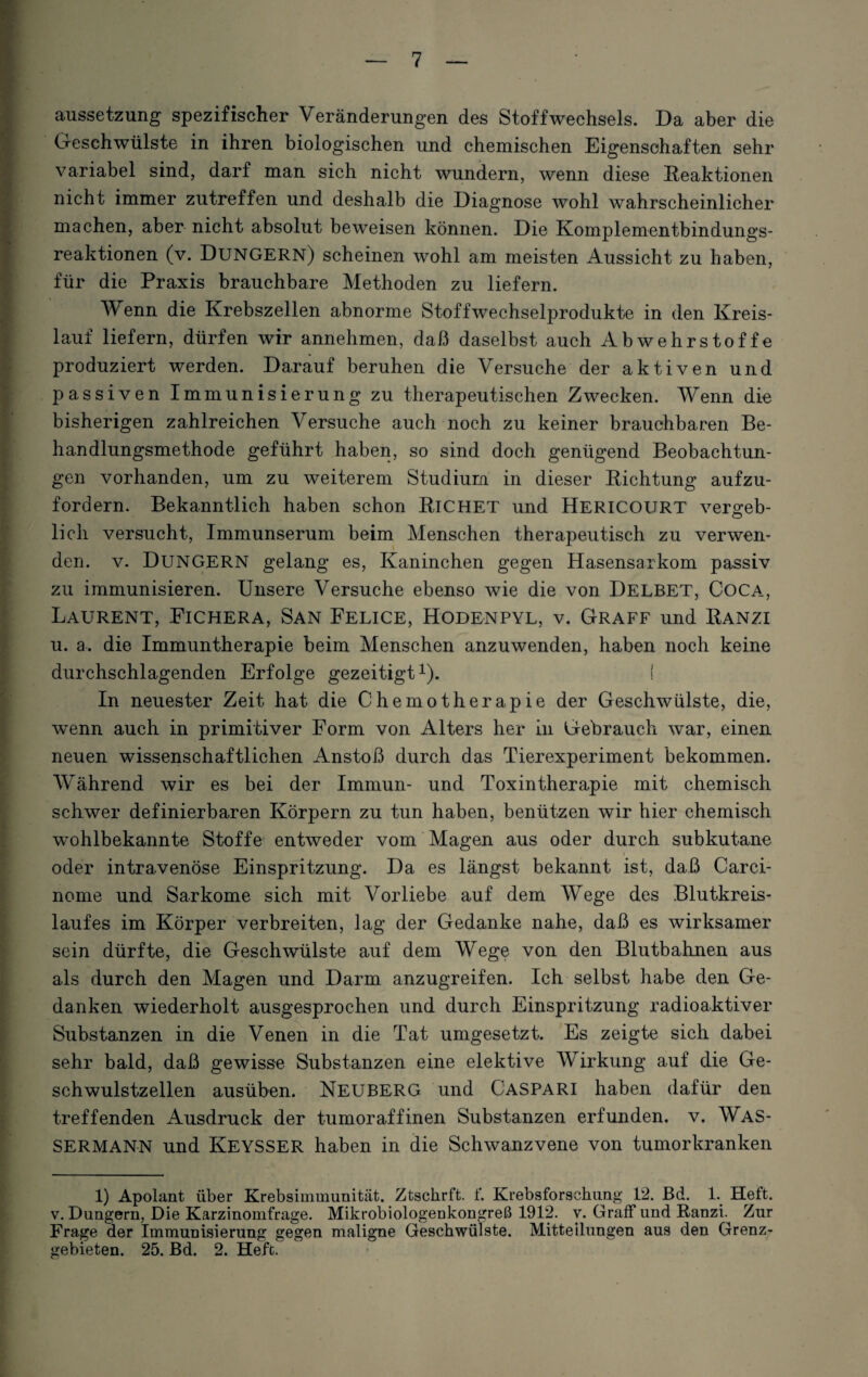 aussetzung spezifischer Veränderungen des Stoffwechsels. Da aber die Geschwülste in ihren biologischen und chemischen Eigenschaften sehr variabel sind, darf man sich nicht wundern, wenn diese Reaktionen nicht immer zutreffen und deshalb die Diagnose wohl wahrscheinlicher machen, aber nicht absolut beweisen können. Die Komplementbindungs¬ reaktionen (v. DÜNGERN) scheinen wohl am meisten Aussicht zu haben, für die Praxis brauchbare Methoden zu liefern. Wenn die Krebszellen abnorme Stoffwechselprodukte in den Kreis¬ lauf liefern, dürfen wir annehmen, daß daselbst auch Abwehrstoffe produziert werden. Darauf beruhen die Versuche der aktiven und passiven Immunisierung zu therapeutischen Zwecken. Wenn die bisherigen zahlreichen Versuche auch noch zu keiner brauchbaren Be¬ handlungsmethode geführt haben, so sind doch genügend Beobachtun¬ gen vorhanden, um zu weiterem Studium in dieser Richtung aufzu¬ fordern. Bekanntlich haben schon RlCHET und ÜERICOURT vergeh- lieh versucht, Immunserum beim Menschen therapeutisch zu verwen¬ den. v. DÜNGERN gelang es, Kaninchen gegen Hasensarkom passiv zu immunisieren. Unsere Versuche ebenso wie die von DELBET, Coca, Laurent, Fichera, San Felice, Hodenpyl, v. Graff und Ranzi u. a. die Immuntherapie beim Menschen anzuwenden, haben noch keine durchschlagenden Erfolge gezeitigt1). { In neuester Zeit hat die Chemotherapie der Geschwülste, die, wenn auch in primitiver Form von Alters her in Gebrauch war, einen neuen wissenschaftlichen Anstoß durch das Tierexperiment bekommen. Während wir es bei der Immun- und Toxintherapie mit chemisch schwer definierbaren Körpern zu tun haben, benützen wir hier chemisch wohlbekannte Stoffe entweder vom Magen aus oder durch subkutane oder intravenöse Einspritzung. Da es längst bekannt ist, daß Carci- nome und Sarkome sich mit Vorliebe auf dem Wege des Blutkreis¬ laufes im Körper verbreiten, lag der Gedanke nahe, daß es wirksamer sein dürfte, die Geschwülste auf dem Wege von den Blutbahnen aus als durch den Magen und Darm anzugreifen. Ich selbst habe den Ge¬ danken wiederholt ausgesprochen und durch Einspritzung radioaktiver Substanzen in die Venen in die Tat umgesetzt. Es zeigte sich dabei sehr bald, daß gewisse Substanzen eine elektive Wirkung auf die Ge¬ schwulstzellen ausüben. NEUBERG und CASPARI haben dafür den treffenden Ausdruck der tumoraffinen Substanzen erfunden, v. WAS¬ SERMANN und KEYSSER haben in die Schwanzvene von tumorkranken 1) Apolant über Krebsimmunität. Ztschrft. f. Krebsforschung 12. Bd. 1. Heft. v. Düngern, Die Karzinomfrage. Mikrobiologenkongreß 1912. v. Graff und Ranzi. Zur Frage der Immunisierung gegen maligne Geschwülste. Mitteilungen aus den Grenz¬ gebieten. 25. Bd. 2. Heft.