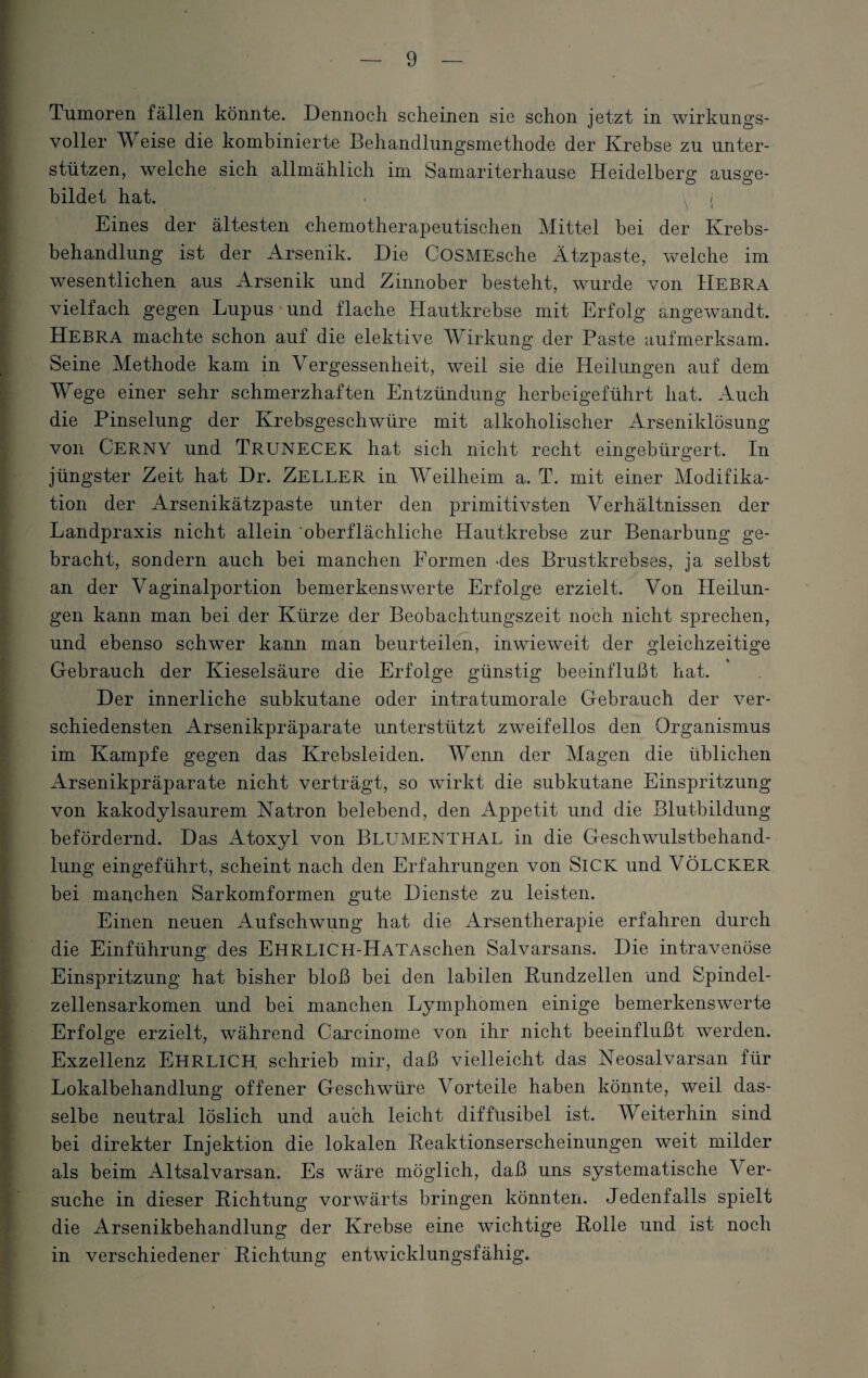 Tumoren fällen könnte. Dennoch scheinen sie schon jetzt in wirkungs¬ voller Weise die kombinierte Behandlungsmethode der Krebse zu unter¬ stützen, welche sich allmählich im Samariterhause Heidelberg ausge¬ bildet hat. • \ / Eines der ältesten chemotherapeutischen Mittel bei der Krebs¬ behandlung ist der Arsenik. Die CoSMEsche Ätzpaste, welche im wesentlichen aus Arsenik und Zinnober besteht, wurde von Hebra vielfach gegen Lupus und flache Hautkrebse mit Erfolg angewandt. Hebra machte schon auf die elektive Wirkung der Paste aufmerksam. Seine Methode kam in Vergessenheit, weil sie die Heilungen auf dem Wege einer sehr schmerzhaften Entzündung herbeigeführt hat. Auch die Pinselung der Krebsgeschwüre mit alkoholischer Arseniklösung von CERNY und Trunecek hat sich nicht recht eingebürgert. In jüngster Zeit hat Dr. ZELLER in AVeilheim a. T. mit einer Modifika¬ tion der Arsenikätzpaste unter den primitivsten Verhältnissen der Landpraxis nicht allein oberflächliche Hautkrebse zur Benarbung ge¬ bracht, sondern auch bei manchen Formen -des Brustkrebses, ja selbst an der Vaginalportion bemerkenswerte Erfolge erzielt. Von Heilun¬ gen kann man bei der Kürze der Beobachtungszeit noch nicht sprechen, und ebenso schwer kann man beurteilen, inwieweit der gleichzeitige Gebrauch der Kieselsäure die Erfolge günstig beeinflußt hat. Der innerliche subkutane oder intratumorale Gebrauch der ver¬ schiedensten Arsenikpräparate unterstützt zweifellos den Organismus im Kampfe gegen das Krebsleiden. AVenn der Alagen die üblichen Arsenikpräparate nicht verträgt, so wirkt die subkutane Einspritzung von kakodylsaurem Natron belebend, den Appetit und die Blutbildung befördernd. Das Atoxyl von Blumenthal in die Geschwulstbehand¬ lung eingeführt, scheint nach den Erfahrungen von SlCK und VÖLCKER bei manchen Sarkomformen gute Dienste zu leisten. Einen neuen Aufschwung hat die Arsentherapie erfahren durch die Einführung des EHRLlCH-HATAschen Salvarsans. Die intravenöse Einspritzung hat bisher bloß bei den labilen Bundzellen und Spindel¬ zellensarkomen und bei manchen Lymphomen einige bemerkenswerte Erfolge erzielt, während Carcinome von ihr nicht beeinflußt werden. Exzellenz EHRLICH, schrieb mir, daß vielleicht das Neosalvarsan für Lokalbehandlung offener Geschwüre Vorteile haben könnte, weil das¬ selbe neutral löslich und auch leicht diffüsibel ist. AVeiterhin sind bei direkter Injektion die lokalen Beaktionserscheinungen weit milder als beim Altsalvarsan. Es wäre möglich, daß uns systematische Arer- suche in dieser Bichtung vorwärts bringen könnten. Jedenfalls spielt die Arsenikbehandlung der Krebse eine wichtige Bolle und ist noch in verschiedener Bichtung entwicklungsfähig.