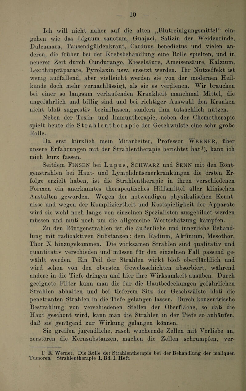 Ich will nicht näher auf die alten „Blutreinigungsmittel“ ein- gehen wie das Lignum sanctum, Guajaci, Salizin der Weidenrinde, Dulcamara, Tausendgüldenkraut, Carduus benedictus und vielen an¬ deren, die früher bei der Krebsbehandlung eine Rolle spielten, und in neuerer Zeit durch Cundurango, Kieselsäure, Ameisensäure, Kalzium, Lezithinpräparate, Pyrolaxin usw. ersetzt werden. Ihr Nutzeffekt ist wenig auffallend, aber vielleicht werden sie von der modernen Heil¬ kunde doch mehr vernachlässigt, als sie es verdienen. Wir brauchen bei einer so langsam verlaufenden Krankheit manchmal Mittel, die ungefährlich und billig sind und bei richtiger Auswahl den Kranken nicht bloß suggestiv beeinflussen, sondern ihm tatsächlich nützen. Neben der Toxin- und Immuntherapie, neben der Chemotherapie spielt heute die Strahlentherapie der Geschwülste eine sehr große Rolle. : Da erst kürzlich mein Mitarbeiter, Professor WERNER, über unsere Erfahrungen mit der Strahlentherapie berichtet hat1), kann ich mich kurz fassen. Seitdem FlNSEN bei Lupus, SCHWARZ und Senn mit den Rönt¬ genstrahlen bei Haut- und Lymphdrüsenerkrankungen die ersten Er¬ folge erzielt haben, ist die Strahlentherapie in ihren verschiedenen Formen ein anerkanntes therapeutisches Hilfsmittel aller klinischen Anstalten geworden. Wegen der notwendigen physikalischen Kennt¬ nisse und wegen der Kompliziertheit und Kostspieligkeit der Apparate wird sie wohl noch lange von einzelnen Spezialisten ausgebildet werden müssen und muß noch um die allgemeine Wertschätzung kämpfen. Zu den Röntgenstrahlen ist die äußerliche und innerliche Behand¬ lung mit radioaktiven Substanzen: dem Radium, Aktinium, Mesothor, Thor X hinzugekommen. Die wirksamen Strahlen sind qualitativ und quantitativ verschieden und müssen für den einzelnen Fall passend ge¬ wählt werden. Ein Teil der Strahlen wirkt bloß oberflächlich und wird schon von den obersten Gewebsschichten absorbiert, während andere in die Tiefe dringen und hier ihre Wirksamkeit ausüben. Durch geeignete Filter kann man die für die Hautbedeckungen gefährlichen Strahlen abhalten und bei tieferem Sitz der Geschwülste bloß die penetranten Strahlen in die Tiefe gelangen lassen. Durch konzentrische Bestrahlung von verschiedenen Stellen der Oberfläche, so daß die Haut geschont wird, kann man die Strahlen in der Tiefe so anhäufen, daß sie genügend zur Wirkung gelangen können. Sie greifen jugendliche, rasch wuchernde Zellen mit Vorliebe an, zerstören die Kernsubstanzen, machen die Zellen schrumpfen, ver- 1) R. Werner. Die Rolle der Strahlentherapie bei der Behandlung der maliquen Tumoren. Strahlentherapie I. Bd. I. Heft.