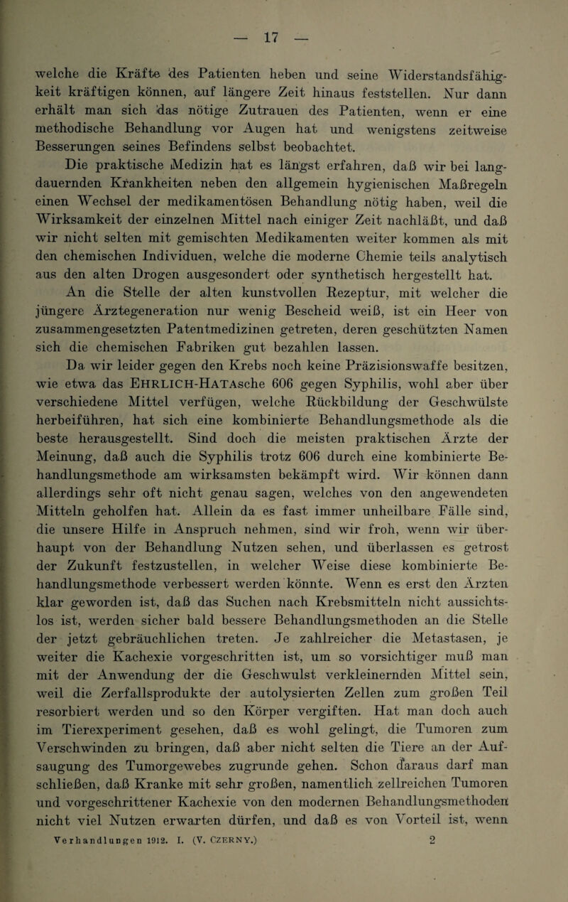 welche die Kräfte des Patienten heben und seine Widerstandsfähig¬ keit kräftigen können, auf längere Zeit hinaus feststellen. Nur dann erhält man sich das nötige Zutrauen des Patienten, wenn er eine methodische Behandlung vor Augen hat und wenigstens zeitweise Besserungen seines Befindens selbst beobachtet. Die praktische »Medizin hat es längst erfahren, daß wir bei lang¬ dauernden Krankheiten neben den allgemein hygienischen Maßregeln einen Wechsel der medikamentösen Behandlung nötig haben, weil die Wirksamkeit der einzelnen Mittel nach einiger Zeit nachläßt, und daß wir nicht selten mit gemischten Medikamenten weiter kommen als mit den chemischen Individuen, welche die moderne Chemie teils analytisch aus den alten Drogen ausgesondert oder synthetisch hergestellt hat. An die Stelle der alten kunstvollen Rezeptur, mit welcher die jüngere Ärztegeneration nur wenig Bescheid weiß, ist ein Heer von zusammengesetzten Patentmedizinen getreten, deren geschützten Namen sich die chemischen Fabriken gut bezahlen lassen. Da wir leider gegen den Krebs noch keine Präzisionswaffe besitzen, wie etwa das EHRLICH-HATAsche 606 gegen Syphilis, wohl aber über verschiedene Mittel verfügen, welche Rückbildung der Geschwülste herbeiführen, hat sich eine kombinierte Behandlungsmethode als die beste herausgestellt. Sind doch die meisten praktischen Ärzte der Meinung, daß auch die Syphilis trotz 606 durch eine kombinierte Be¬ handlungsmethode am wirksamsten bekämpft wird. Wir können dann allerdings sehr oft nicht genau sagen, welches von den angewendeten Mitteln geholfen hat. Allein da es fast immer unheilbare Fälle sind, die unsere Hilfe in Anspruch nehmen, sind wir froh, wenn wir über¬ haupt von der Behandlung Nutzen sehen, und überlassen es getrost der Zukunft festzustellen, in welcher Weise diese kombinierte Be¬ handlungsmethode verbessert werden könnte. Wenn es erst den Ärzten klar geworden ist, daß das Suchen nach Krebsmitteln nicht aussichts¬ los ist, werden sicher bald bessere Behandlungsmethoden an die Stelle der jetzt gebräuchlichen treten. Je zahlreicher die Metastasen, je weiter die Kachexie vorgeschritten ist, um so vorsichtiger muß man mit der Anwendung der die Geschwulst verkleinernden Mittel sein, weil die Zerfallsprodukte der autolysierten Zellen zum großen Teil resorbiert werden und so den Körper vergiften. Hat man doch auch im Tierexperiment gesehen, daß es wohl gelingt, die Tumoren zum Verschwinden zu bringen, daß aber nicht selten die Tiere an der Auf¬ saugung des Tumorgewebes zugrunde gehen. Schon daraus darf man schließen, daß Kranke mit sehr großen, namentlich zellreichen Tumoren und vorgeschrittener Kachexie von den modernen Behandlungsmethoden; nicht viel Nutzen erwarten dürfen, und daß es von Vorteil ist, wenn Verhandlungen 1912. I. (V. Czerny.) 2