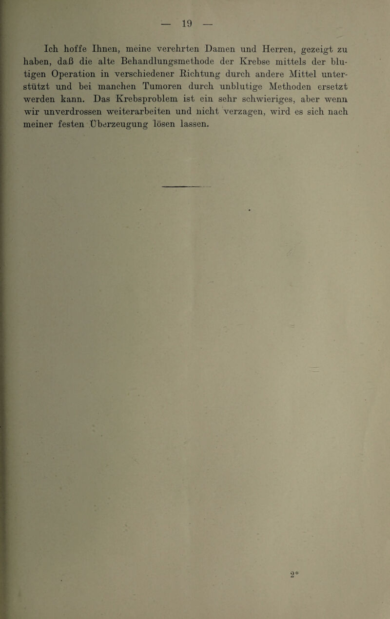 Ich hoffe Ihnen, meine verehrten Damen und Herren, gezeigt zu haben, daß die alte Behandlungsmethode der Krebse mittels der blu¬ tigen Operation in verschiedener Richtung durch andere Mittel unter¬ stützt und bei manchen Tumoren durch unblutige Methoden ersetzt werden kann. Das Krebsproblem ist ein sehr schwieriges, aber wenn wir unverdrossen Weiterarbeiten und nicht verzagen, wird es sich nach meiner festen Überzeugung lösen lassen. 9 *