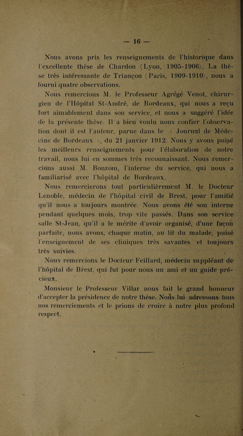 Nous avons pris les renseignements de l’historique dans l’excellente thèse de Chardon (Lyon, 1905-1906), La thè¬ se très intéressante de Triançon (Paris, 1909-1910), nous a fourni quatre observations. Nous remercions M. le Professeur Agrégé Venot,. chirur¬ gien de PHôpital St-André, de Bordeaux, qui nous a reçu fort aimablement dans son service, et nous a suggéré l'idée de la présente thèse. Il a bien voulu nous confier l’observa¬ tion dont il est hauteur, parue dans le « Journal de Méde¬ cine de Bordeaux », du 21 janvier 1912. Nous y avons puisé les meilleurs renseignements pour l’élaboration de notre travail, nous lui en sommes très reconnaissant. Nous remer¬ cions aussi M. Bonzom, l’interne du service, qui nous a familiarisé avec l'hôpital de Bordeaux. Nous remercierons tout particulièrement M. le Docteur Lenoble, médecin de l’hôpital civil de Brest, pour l’amitié qu’il nous a toujours montrée. Nous avons été son interne pendant quelques mois, trop vite passés. Dans son service salle St-Jean, qu’il a le mérite d’avoir organisé, d’une façon parfaite, nous avons, chaque matin, au lit du malade, puisé i renseignement de ses cliniques très savantes et toujours très suivies. Nous remercions le Docteur Feillard, médecin suppléant de Lhôpital de Brest, qui fut pour nous un ami et un guide pré¬ cieux. Monsieur le Professeur Villar nous fait le grand honneur d’accepter la présidence de notre thèse. NoiVs lui adressons tous nos remerciements et le prions de croire à notre plus profond respect.