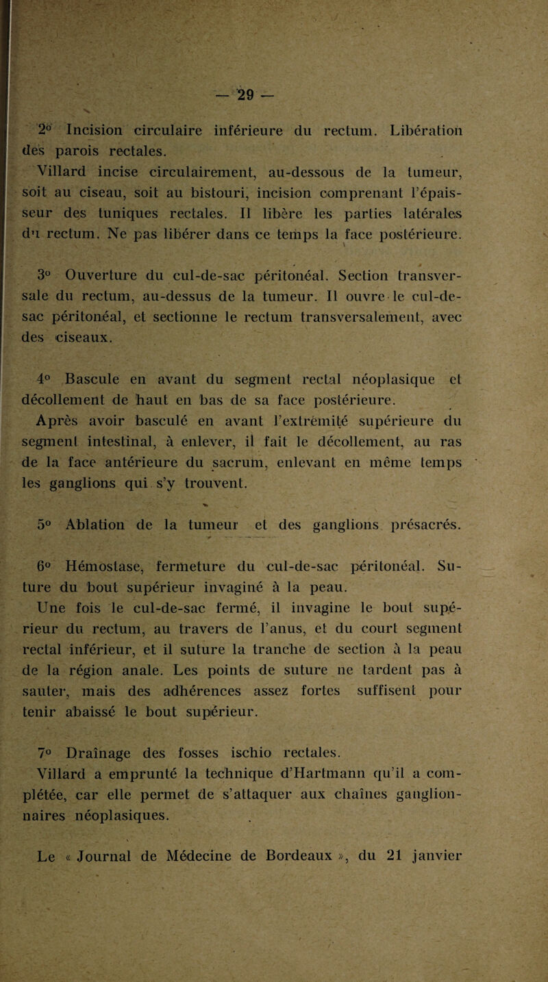 2° Incision circulaire inférieure du rectum. Libération des parois rectales. Villard incise circulairement, au-dessous de la tumeur, soit au ciseau, soit au bistouri, incision comprenant l’épais¬ seur des tuniques rectales. Il libère les parties latérales du rectum. Ne pas libérer dans ce temps la face postérieure. 3° Ouverture du cul-de-sac péritonéal. Section transver¬ sale du rectum, au-dessus de la tumeur. Il ouvre le cul-de- sac péritonéal, et sectionne le rectum transversalement, avec des ciseaux. 4° Bascule en avant du segment rectal néoplasique et décollement de haut en bas de sa face postérieure. Après avoir basculé en avant l’extrémité supérieure du segment intestinal, à enlever, il fait le décollement, au ras de la face antérieure du sacrum, enlevant en même temps les ganglions qui s’y trouvent. 5° Ablation de la tumeur et des ganglions présacrés. ■ — -* —- • 6° Hémostase, fermeture du cul-de-sac péritonéal. Su¬ ture du bout supérieur invaginé à la peau. Une fois le cul-de-sac fermé, il invaginé le bout supé¬ rieur du rectum, au travers de l’anus, et du court segment rectal inférieur, et il suture la tranche de section à la peau de la région anale. Les points de suture ne tardent pas à sauter, mais des adhérences assez fortes suffisent pour tenir abaissé le bout supérieur. 7° Drainage des fosses ischio rectales. Villard a emprunté la technique d’Hartmann qu’il a com¬ plétée, car elle permet de s’attaquer aux chaînes ganglion¬ naires néoplasiques. Le « Journal de Médecine de Bordeaux », du 21 janvier