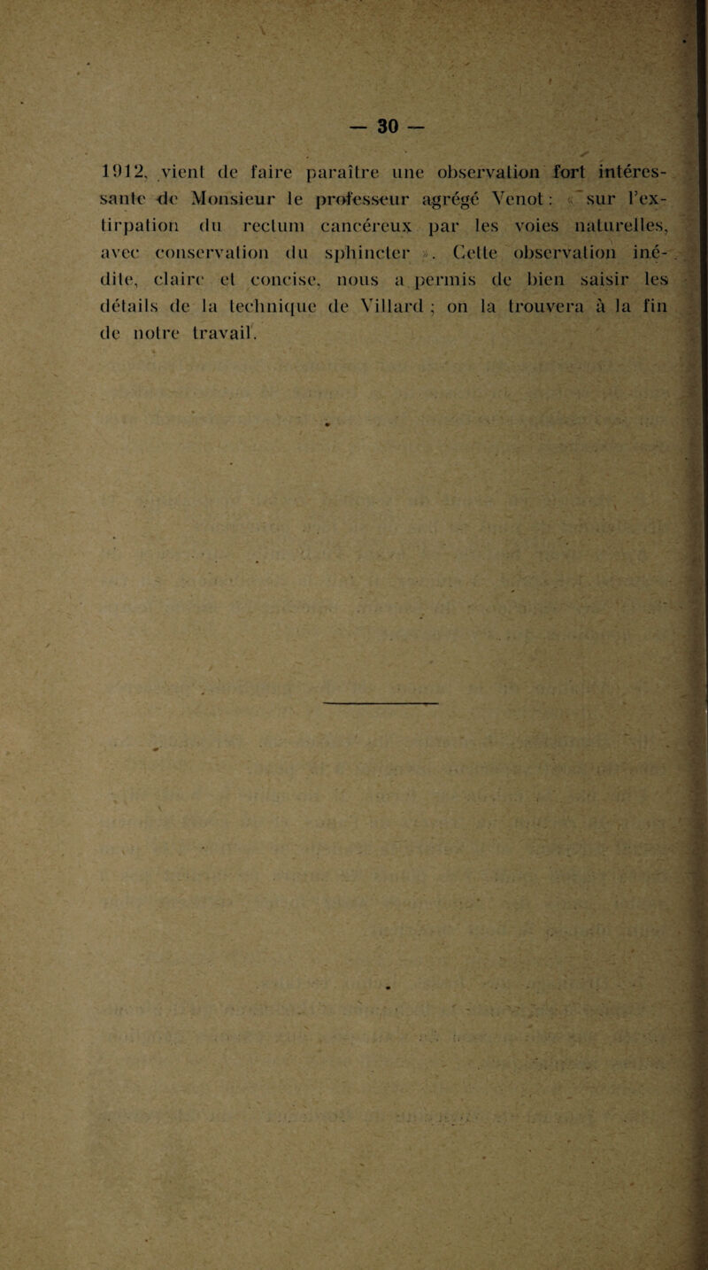 f - 30 1912, vient de faire paraître une observation fort intéres¬ sante de Monsieur le professeur agrégé Venot : «sur l’ex¬ tirpation du rectum cancéreux par les voies naturelles, avec conservation du sphincter ». Celte observation iné¬ dite, claire et concise, nous a permis de bien saisir les détails de la technique de Yillard ; on la trouvera à la fin de notre travail.