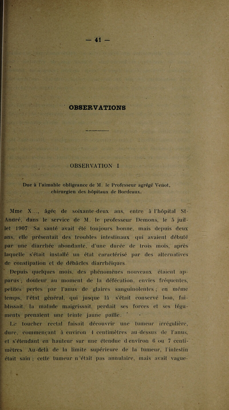 OBSERVATIONS OBSERVATION I Due à l’aimable obligeance de M. le Professeur agrégé Veiiot, chirurgien des hôpitaux de Bordeaux. Mme X..., âgée de soixante-deux ans, entre à l’hôpital St- André, dans le service de M. le professeur Démons, le 5 juil¬ let 1907 Sa santé avait été toujours bonne, mais depuis deux ans, elle présentait des troubles intestinaux qui avaient débuté par une diarrhée abondante, d’une durée de trois mois, après laquelle s’était installé un état caractérisé par des alternatives de constipation et de débâcles diarrhéiques. Depuis quelques mois, des phénomènes nouveaux étaient ap¬ parus ; douleur au moment de la défécation, envies fréquentes, h— * petites pertes par l’anus de glaires sanguinolentes ; en même temps, l’état général, qui jusque là s’était conservé bon, fai¬ blissait, la malade maigrissait, perdait ses forces et ses tégu¬ ments prenaient une teinte jaune paille. Le toucher rectal faisait découvrir une tumeur irrégulière, dure, commençant à environ 4 centimètres au-dessus de l’anus, et s’étendant en hauteur sur une étendue d environ G ou 7 centi¬ mètres Au-delà de la limite supérieure de la tumeur, l’intestin était sain; celle tumeur n'-était pas annulaire, mais avait vague-