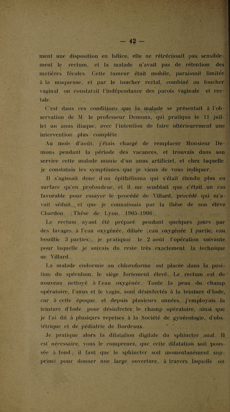 ment une disposition en hélice, elle ne rétrécissait pas sensible¬ ment le rectum, et la malade n’avait pas de rétention des matières fécales, ('-elle tumeur était mobile, paraissait limitée à la muqueuse, et par le toucher rectal, combiné au toucher vaginal on constatait l’indépendance des parois vaginale et rec¬ tale. C’est dans ces conditions que la malade se présentait à l’ob- ■ ’ — i , i servation de M. le professeur Démons, qui pratiqua le 11 juil¬ let un anus iliaque, avec rinlcntion de faire ultérieurement une intervention plus complète. Au mois d’août, j'étais chargé de remplacer Monsieur Dé¬ mons pendant la période des vacances, et trouvais dans son service cette malade munie d’un anus artificiel, et chez laquelle je constatais les symptômes que je viens de vous indiquer. Il s’agissait donc d un épithélioma qui s’était étendu plus en % i surface qu’eu profondeur, et il me semblait que c’était un cas favorable pour essayer le procédé de Yillard. procédé qui m’a- « vail séduit, et que je connaissais par la thèse de son élève Chardon. (Thèse de Lyon. 1905-1906). Le rectum ayant été préparé pendant quelques jours par des lavages à l'eau oxygénée, diluée (eau oxygénée 1 partie, eau bouillie 3 parties), je pratiquai le 2 août l’opération suivante pour laquelle je suivais du reste très exactement la technique ue Yillard. La malade endormie au chloroforme est placée dans la posi¬ tion du spéculum, le siège fortement élevé. Le rectum est dc< nouveau nettoyé à l’eau oxygénée. Toute la peau du champ opératoire, l'anus et le vagin, sont désinfectés à la teinture d’iode, car à celte époque, et depuis plusieurs années, j’employais la teinture d'iode pour désinfecter le champ opératoire, ainsi que je l'ai dit à plusieurs reprises à la Société de gynécologie, d’obs¬ tétrique et de pédiatrie de Bordeaux. Je pratique alors la dilatation digitale du sphincter anal. Il est nécessaire, vous le comprenez, que celte dilatation soit pous¬ sée à fond ; il faut ({lie le sphincter soit momentanément sup¬ primé pour donner une large ouverture, à travers laquelle on