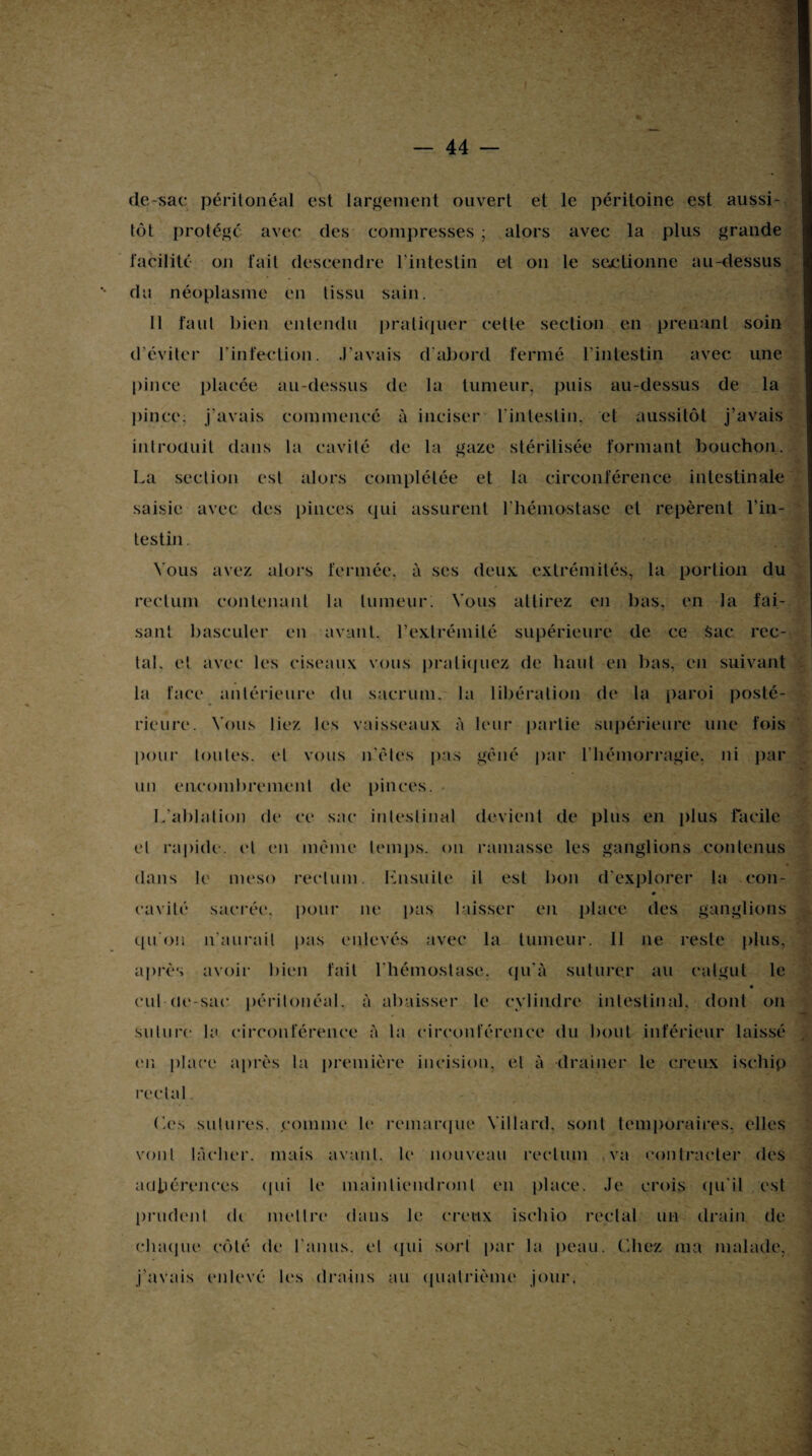 de-sac péritonéal est largement ouvert et le péritoine est aussi¬ tôt protégé avec des compresses ; alors avec la plus grande facilité on fait descendre l'intestin et on le sectionne au-dessus du néoplasme en tissu sain. Il faut bien entendu pratiquer celle section en prenant soin d’éviter l'infection. J’avais d'abord fermé l'intestin avec une pince placée au-dessus de la tumeur, puis au-dessus de la pince: j'avais commencé à inciser l’intestin,■ et aussitôt j’avais introduit dans la cavité de la gaze stérilisée formant bouchon. La section est alors complétée et la circonférence intestinale saisie avec des pinces qui assurent l'hémostase et repèrent l’in¬ testin . Vous avez alors fermée, à ses deux, extrémités, la portion du rectum contenant la tumeur. Vous attirez en bas, en la fai¬ sant basculer en avant, l’extrémité supérieure de ce Sac rec¬ tal. et avec les ciseaux vous pratiquez de haut en bas, en suivant la face antérieure du sacrum, la libération de la paroi posté¬ rieure. Vous liez les vaisseaux à leur partie supérieure une fois pour toutes, et vous n'ètes pas gêné par l’hémorragie, ni par un encombrement de pinces. • L'ablation de ce sac intestinal devient de plus en plus facile et rapide, et en même temps, on ramasse les ganglions contenus dans le meso rectum. Lnsuilc il est bon d'explorer la con¬ cavité sacrée, pour ne pus laisser en place des ganglions qu'on n'aurait pas enlevés avec la tumeur. Il ne reste plus, après avoir bien fait l'hémostase, qu'à suturer au catgut le cul-de-sac péritonéal, à abaisser le cylindre intestinal, dont on suture la circonférence à la circonférence du bout inférieur laissé en place après la première incision, et à drainer le creux ischip rectal Les sutures, comme le remarque Villard, sont temporaires, elles vont lâcher, mais avant, le nouveau rectum va contracter des adhérences (pii le maintiendront en place. Je crois qu'il est prudent di mettre dans le creux isehio réel al un drain de chaque côté de l'anus, et qui sort par la peau. Chez ma malade, j’avais enlevé les drains au quatrième jour.