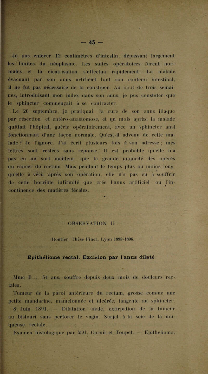 k Je pus enlever 12 centimètres d’intestin, dépassant largement les limites du néoplasme. Les suites opératoires lurent nor- » . i males et la cicatrisation s’effectua rapidement. La malade évacuant par son anus artificiel tout son contenu intestinal, il ne fut pas nécessaire de la constiper. Au bo.il de trois semai¬ nes, introduisant mon index dans son anus, je pus constater que le sphincter commençait à se contracter. Le 2(i septembre, je pratiquai la cure de son anus iliaque par résection et entéro-anaslomose, el un mois après, la malade quittait l’hôpital, guérie opéraloirement, avec un sphincter anal fonctionnant d’une façon normale. Qu’est-il advenu de cette ma¬ lade ? Je l’ignore. J’ai écrit plusieurs fois à son adresse ; mes lettres sont restées sans réponse. Il est probable qu'elle n’a pas eu un sort meilleur que la grande majorité des opérés au cancer du rectum. Mais pendant le temps plus ou moins long qu’elle a vécu après son opération, elle n’a pas eu à souffrir de cette horrible infirmité que crée l’anus artificiel ou l'in- continence des matières fécales. OBSERVATION II (Routier) Thèse Finet, Lyon 1895-1896. Epithéliome rectal. Excision par l’anus dilaté Mme B..., 54 ans, souffre depuis deux mois de douleurs rec¬ tales. Tumeur de la paroi antérieure du rectum, grosse comme une petite mandarine, mamelonnée et ulcérée, tangente au sphincter. 8 Juin 1891. Dilatation anale, extirpation de la tumeur au bistouri sans perforer le vagin. Surjet à la soie de la mu¬ queuse rectale. Examen histologique par MM. Cornil el Toupet. — Epilhelioma.