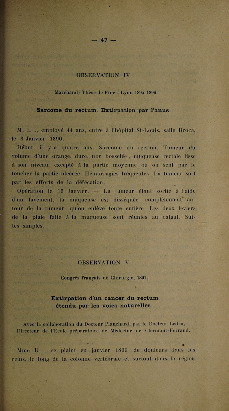 OBSERVATION IV Marchand) Thèse de Finet, Lyon 1895-1896. Sarcome du rectum. Extirpation par l’anus M. L..., employé 44 ans, entre à Thôpital St-Louis, salle Broca, le 8 Janvier 1890. Début il y a quatre ans. Sarcome du rectum. Tumeur du volume d’une orange, dure, non bosselée ; muqueuse rectale lisse à son niveau, excepté à la partie moyenne où on sent par le toucher la partie ulcérée. Hémorragies fréquentes. La tumeur sort par les efforts de la défécation. Opération le 16 Janvier. — La tumeur étant sortie à l'aide d’un lavement, la muqueuse est disséquée complètement au- • > tour de la tumeur qu’on enlève toute entière. Les deux leviers de la plaie faite à la muqueuse sont réunies au catgut. Sui¬ tes simples. OBSERVATION V Congrès français de Chirurgie, 1891. Extirpation d’un cancer du rectum étendu par les voies naturelles. Avec la collaboration du Docteur Plancliard, par le Docteur Ledru, Directeur de l’Ecole préparatoire de Médecine de Clermont-Ferrand. Mme I)... se plaint en janvier 1890 de douleurs dans les reins, le long de la colonne vertébrale et surtout dans la région