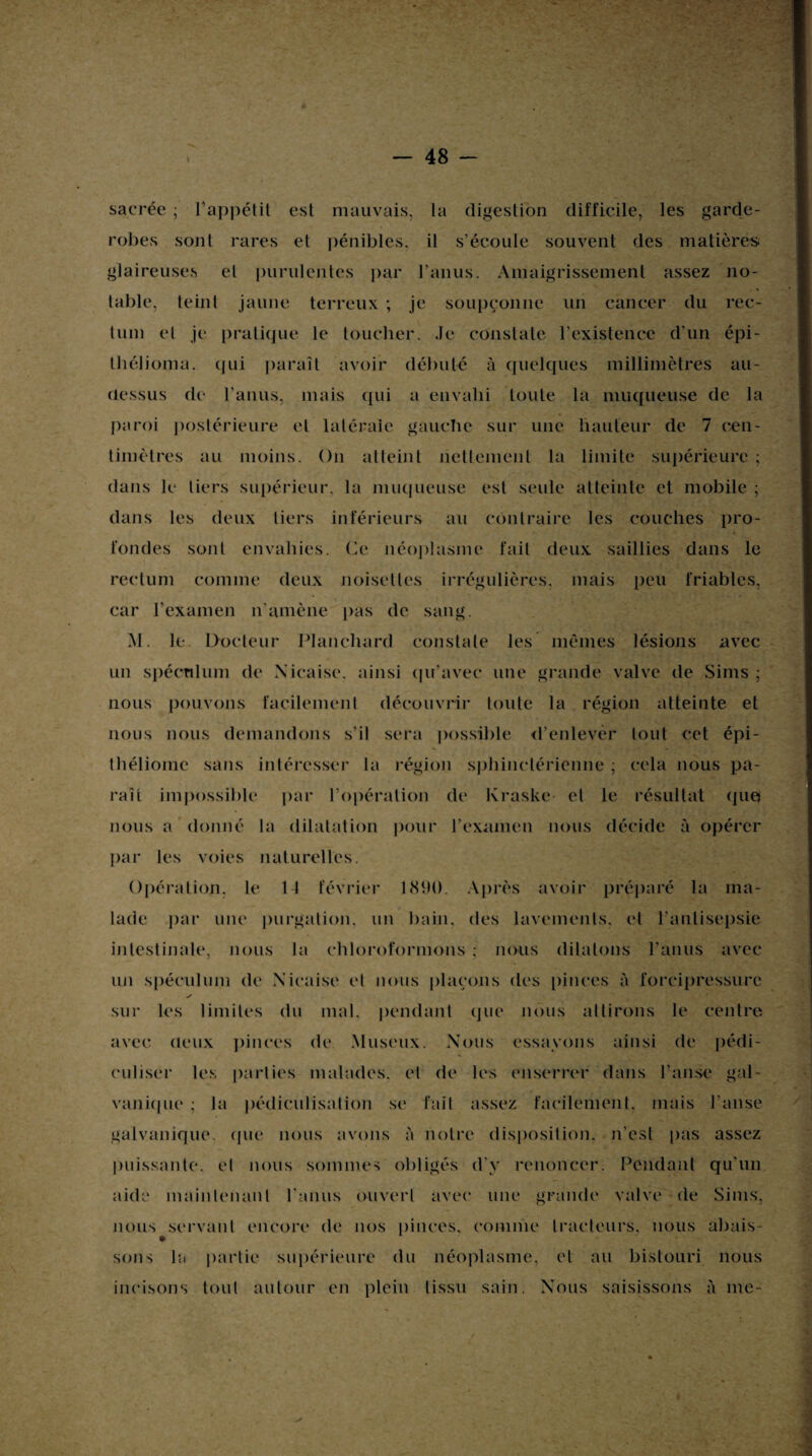 ..t; -» • 48 sacrée ; l’appétit est mauvais, la digestion difficile, les garde- robes sont rares et pénibles, il s’écoule souvent des matière» glaireuses et purulentes par l’anus. Amaigrissement assez no¬ table, teint jaune terreux ; je soupçonne un cancer du rec¬ tum et je pratique le toucher. Je constate l’existence d’un épi- thélioma. qui paraît avoir débuté à quelques millimètres au- dessus de l’anus, mais qui a envahi toute la muqueuse de la paroi postérieure et latérale gauche sur une hauteur de 7 cen¬ timètres au moins. On atteint nettement la limite supérieure ; dans le tiers supérieur, la muqueuse est seule atteinte et mobile ; dans les deux tiers inférieurs au contraire les couches pro¬ fondes sont envahies. Ce néoplasme fait deux saillies dans le rectum comme deux noisettes irrégulières, mais peu friables, car l’examen n’amène pas de sang. M. le Docteur blanchard constate les mêmes lésions avec un spéculum de Xicaise. ainsi qu’avec une grande valve de Sims ; nous pouvons facilement découvrir toute la région atteinte et nous nous demandons s’il sera possible d’enlever lout cet épi- théliomc sans intéresser la région sphinctérienne ; cela nous pa¬ raît impossible par l’opération de Kraske et le résultat que? nous a donné la dilatation pour l’examen nous décide à opérer par les voies naturelles. Opération, le 1 1 février 1890. Après avoir préparé la ma¬ lade par une purgation, un bain, des lavements, et l’antisepsie intestinale, nous la chloroformons ; nous dilatons l’anus avec un spéculum de Xicaise et nous plaçons des pinces è forcipressure y sur les limites du mal. pendant que nous attirons le centre avec deux pinces de Museux. Nous essayons ainsi de pédi- culiser les parties malades, et de les enserrer dans l’anse gal¬ vanique ; la pédiculisation se fait assez facilement, mais l’anse galvanique, que nous avons à notre disposition, n’est pas assez puissante, et nous sommes obligés d’y renoncer. Pendant qu'un aide maintenant l'anus ouvert avec une grande valve de Sims, nous servant encore de nos pinces, comme tracteurs, nous abais¬ sons la partie supérieure du néoplasme, et au bistouri nous incisons tout autour en plein tissu sain. Xous saisissons à me-