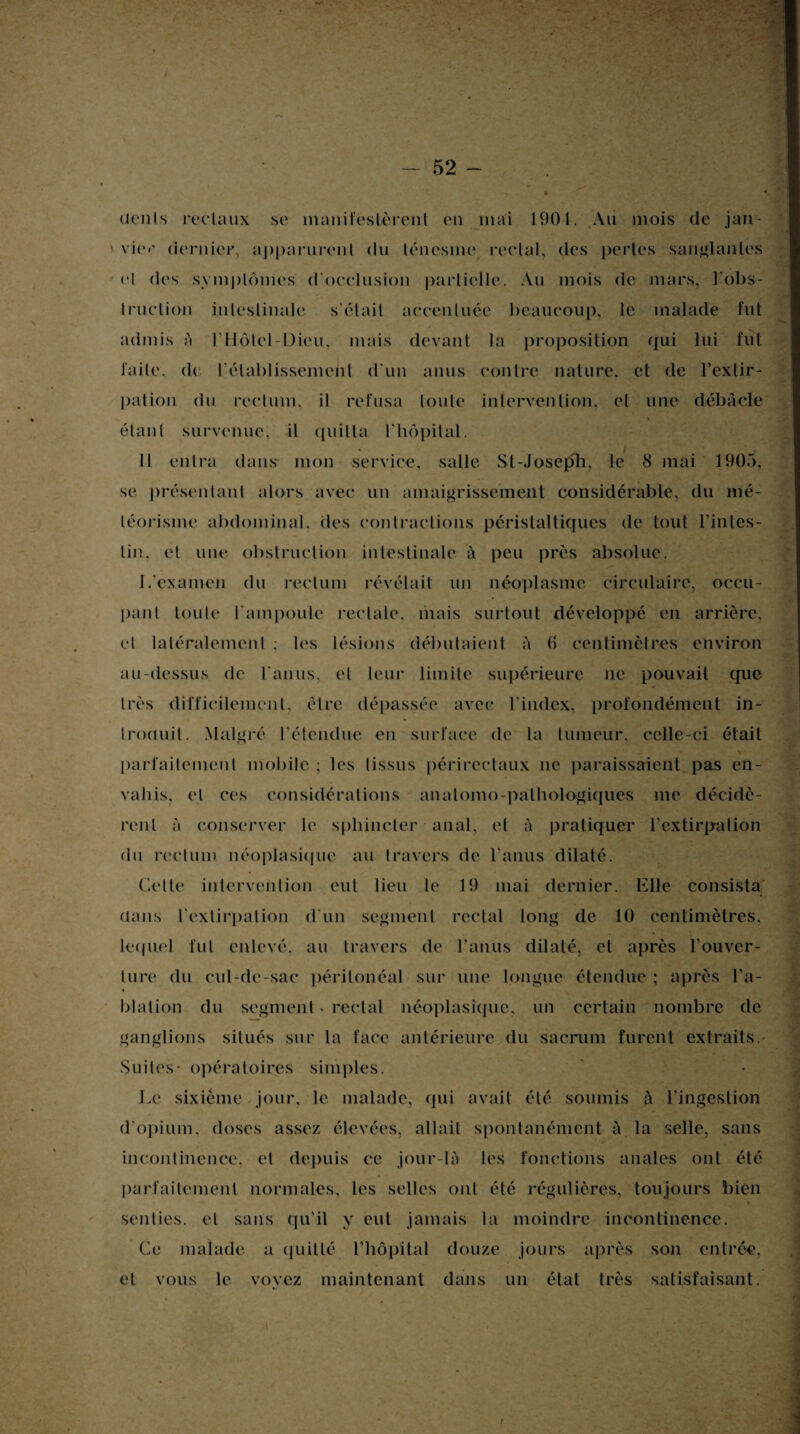 dents rectaux se manifestèrent en mai 190-1. Au mois de jan¬ vier dernier, apparurent du ténesme rectal, des pertes sanglantes et des symptômes d'occlusion partielle. Au mois de mars, l'obs¬ truction intestinale s'était accentuée beaucoup, le malade fut admis à l'Ilôtel-Dieu, mais devant la proposition qui lui fut laite, de rétablissement d'un anus contre nature, et de l'extir¬ pation du rectum, il refusa toute intervention, et une débâcle Y étant survenue, il quitta l’hôpital. Il entra dans- mon service, salle St-Joseph, le 8 mai 1905, se présentant alors avec un amaigrissement considérable, du mé¬ téorisme abdominal, des contractions péristaltiques de tout l’intes¬ tin. et une obstruction intestinale à peu près absolue. I/examen du rectum révélait un néoplasme circulaire, occu¬ pant toute l'ampoule rectale, mais surtout développé en arrière, et latéralement ; les lésions débutaient à (5 centimètres environ au-dessus de l'anus, et leur limite supérieure ne pouvait que très difficilement, être dépassée avec l'index, profondément in¬ troduit. Malgré l’étendue en surface de la tumeur, celle-ci était parfaitement mobile ; les tissus périreetaux ne paraissaient pas en¬ vahis. et ces considérations anatomo-pathologiques me décidè¬ rent à conserver le sphincter anal, et à pratiquer l'extirpation du rectum néoplasique au travers de l’anus dilaté. Cette intervention eut lieu le 19 mai dernier. Elle consista dans l’extirpation d'un segment rectal long de 10 centimètres, lequel fut enlevé, au travers de l'anus dilaté, cl après l'ouver¬ ture (lu cul-de-sac péritonéal sur une longue étendue ; après l'a- » blation du segment * rectal néoplasique, un certain nombre de ganglions situés sur la face antérieure du sacrum furent extraits. Suites- opératoires simples. Le sixième jour, le malade, qui avait été soumis à l'ingestion d'opium, doses assez élevées, allait spontanément à la selle, sans incontinence, et depuis ce jour-là les fonctions anales ont été parfaitement normales, les selles ont été régulières, toujours bien senties, et sans qu’il y eut jamais la moindre incontinence. Ce malade a quitté l'hôpital douze jours après son entrée, et vous le vovez maintenant dans un état très satisfaisant.