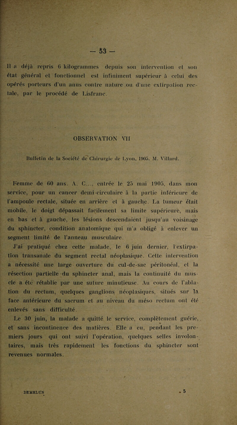 Il a déjà repris 6 kilogrammes depuis son intervention et son état général et fonctionnel est infiniment supérieur à celui des opérés porteurs d’un anus contre nature ou d’une extirpation rec¬ tale, par le procédé de Lisfranc. OBSERVATION VII Bulletin de la Société de Chirurgie de Lyon, 1905. M. Villard. Femme de 60 ans. A. C..., entrée le 25 mai 1905, dans mon service, pour un cancer demi-circulaire à la partie inférieure de l’ampoule rectale, située en arrière et à gauche. La tumeur était mobile, le doigt dépassait facilement sa limite supérieure, mais en bas et à gauche, les lésions descendaient jusqu’au voisinage du sphincter, condition anatomique qui m’a obligé à enlever un segment limité de l’anneau musculaire. J’ai pratiqué chez cette malade, le 6 juin dernier, 1 extirpa¬ tion transanale du segment rectal néoplasique. Celte intervention a nécessité une large ouverture du cul-de-sac péritonéal, et la résection partielle du sphincter anal, mais la continuité du mus¬ cle a été rétablie par une suture minutieuse. Au cours de l'abla¬ tion du rectum, quelques ganglions néoplasiques, situés sur la face antérieure du sacrum et au niveau du méso rectum ont été enlevés sans difficulté. Le 30 juin, la malade a quitté le service, complètement guérie,. et sans incontinence des matières. Elle a eu, pendant les pre¬ miers jours qui ont suivi l’opération, quelques selles involon¬ taires, mais très rapidement les fonctions du sphincter sont revenues normales. ÎÆMELÜN