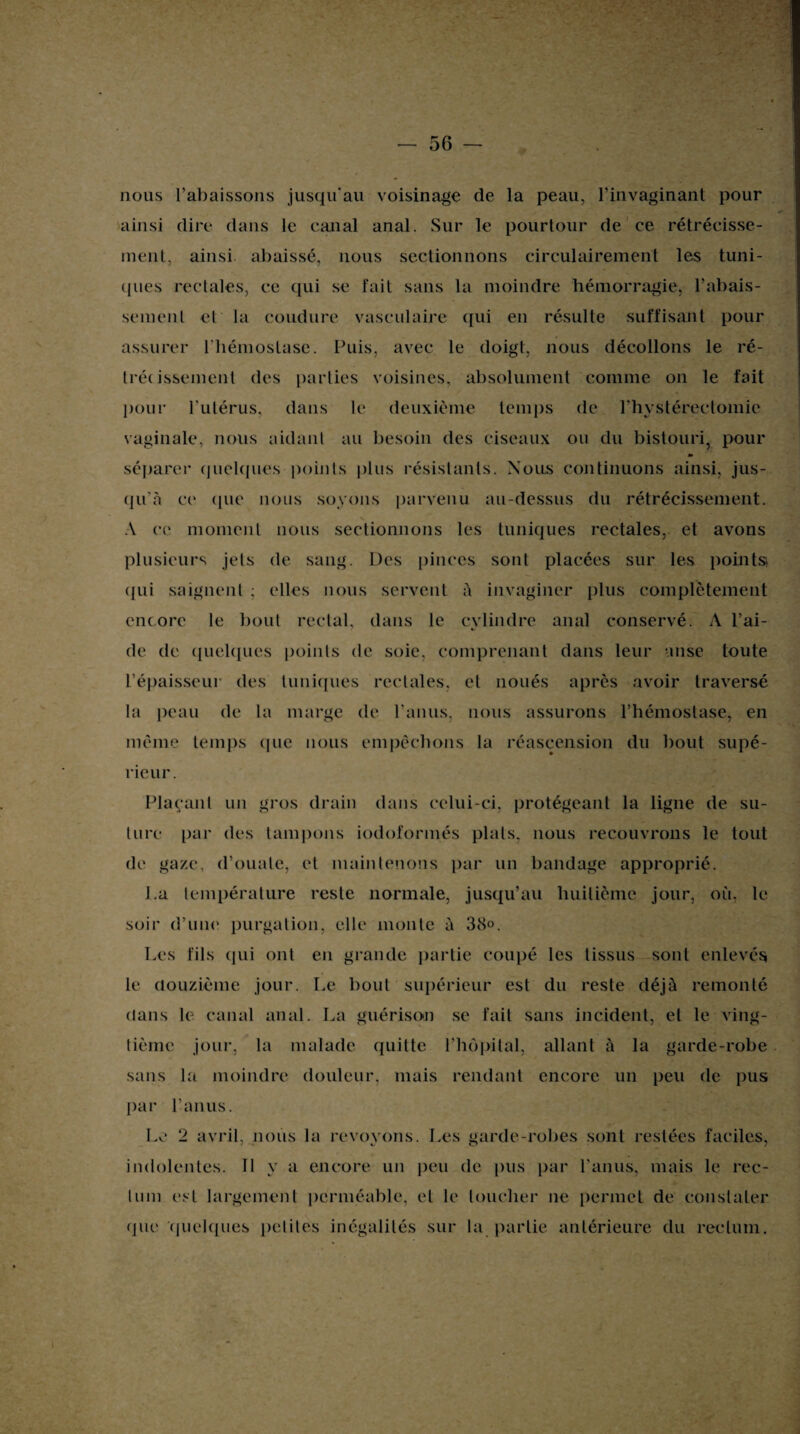 nous l’abaissons jusqu'au voisinage de la peau, l’invaginant pour ainsi dire dans le canal anal. Sur le pourtour de ce rétrécisse¬ ment, ainsi abaissé, nous sectionnons circulairement les tuni¬ ques rectales, ce qui se fait sans la moindre hémorragie, rabais¬ sement et la coudure vasculaire qui en résulte suffisant pour assurer l'hémostase. Puis, avec le doigt, nous décollons le ré¬ trécissement des parties voisines, absolument comme on le fait pour l'utérus, dans le deuxième temps de Phystérectomie vaginale, nous aidant au besoin des ciseaux ou du bistouri, pour séparer quelques points plus résistants. Nous continuons ainsi, jus¬ qu’à ce ([lie nous soyons parvenu au-dessus du rétrécissement. A ce moment nous sectionnons les tuniques rectales, et avons plusieurs jets de sang. Des pinces sont placées sur les points qui saignent ; elles nous servent à invaginer plus complètement encore le bout rectal, dans le cylindre anal conservé. A l’ai¬ de de quelques points de soie, comprenant dans leur anse toute l’épaisseur des tuniques rectales, et noués après avoir traversé la peau de la marge de l’anus, nous assurons l’hémostase, en même temps cpie nous empêchons la réascension du bout supé¬ rieur. Plaçant un gros drain dans celui-ci, protégeant la ligne de su¬ ture par des tampons iodoformés plats, nous recouvrons le tout de gaze, d’ouate, et maintenons par un bandage approprié. La température reste normale, jusqu’au huitième jour, où. le soir d’une purgation, elle monte à 38°. Les fils cpii ont en grande partie coupé les tissus sont enlevés le douzième jour. Le bout supérieur est du reste déjà remonté dans le canal anal. La guérison se fait sans incident, et le ving¬ tième jour, la malade quitte l’hôpital, allant à la garde-robe sans la moindre douleur, mais rendant encore un peu de pus par l’anus. Le 2 avril, nous la revoyons. Les garde-robes sont restées faciles, indolentes. Il y a encore un peu de pus par l’anus, mais le rec¬ tum est largement perméable, et le toucher ne permet de constater que quelques petites inégalités sur la partie antérieure du rectum.