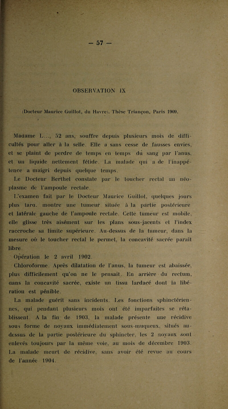 (Docteur Maurice Guillot, du Havre). Thèse Triancon, Paris 1909. Madame L..., 52 ans, souffre depuis plusieurs mois de diffi¬ cultés pour aller à la selle. Elle a sans cesse de fausses envies, et se plaint de perdre de temps en temps du sang par l’anus, et un liquide nettement fétide. La malade qui a de l’inappé¬ tence a maigri depuis quelque temps. Le Docteur Berthet constate par le toucher rectal un néo¬ plasme de l’ampoule rectale. I/examen fait par le Docteur Maurice Guillot, quelques jours plus tara, montre une tumeur située à la partie postérieure et latérale gauche de l’ampoule rectale. Cette tumeur est mobile, elle glisse très aisément sur les plans sous-jacents el l’index raccroche sa limite supérieure. Au-dessus de la tumeur, dans la mesure où le toucher rectal le permet, la concavité sacrée paraît libre. Opération le 2 avril 1902. Chloroforme. Après dilatation de l’anus, la tumeur est abaissée, plus difficilement qu’on ne le pensait. En arrière du rectum, aans la concavité sacrée, existe un tissu lardacé dont la libé¬ ration est pénible. La malade guérit sans incidents. Les fonctions sphinctérien¬ nes, qui pendant plusieurs mois ont été imparfaites se réta¬ blissent. A la fin de 1903, la malade présente une récidive sous forme de noyaux immédiatement sous-muqueux, situés au- dessus de la partie postérieure du sphincter, les 2 noyaux sont enlevés toujours par la même voie, au mois de décembre 1903. La malade meurt de récidive, sans avoir été revue au cours de l’année 1904.