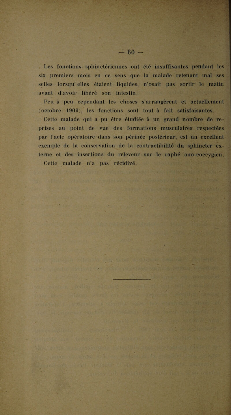 Les fonctions sphinctériennes ont été insuffisantes pendant les six premiers mois en ce sens que la malade retenant mal ses selles lorsqu' elles étaient liquides, n’osait pas sortir le matin avant d’avoir libéré son intestin. Peu à peu cependant les choses s’arrangèrent et actuellement (octobre 1909), les fonctions sont tout à fait satisfaisantes. Cette malade qui a pu être étudiée à un grand nombre de re¬ prises au point de vue des formations musculaires respectées par l’acte opératoire dans son périnée postérieur, est un excellent exemple de la conservation de la contractibilité du sphincter ex¬ terne et des insertions du releveur sur le raphé ano-coccvgien. Cette malade n’a pas récidivé.