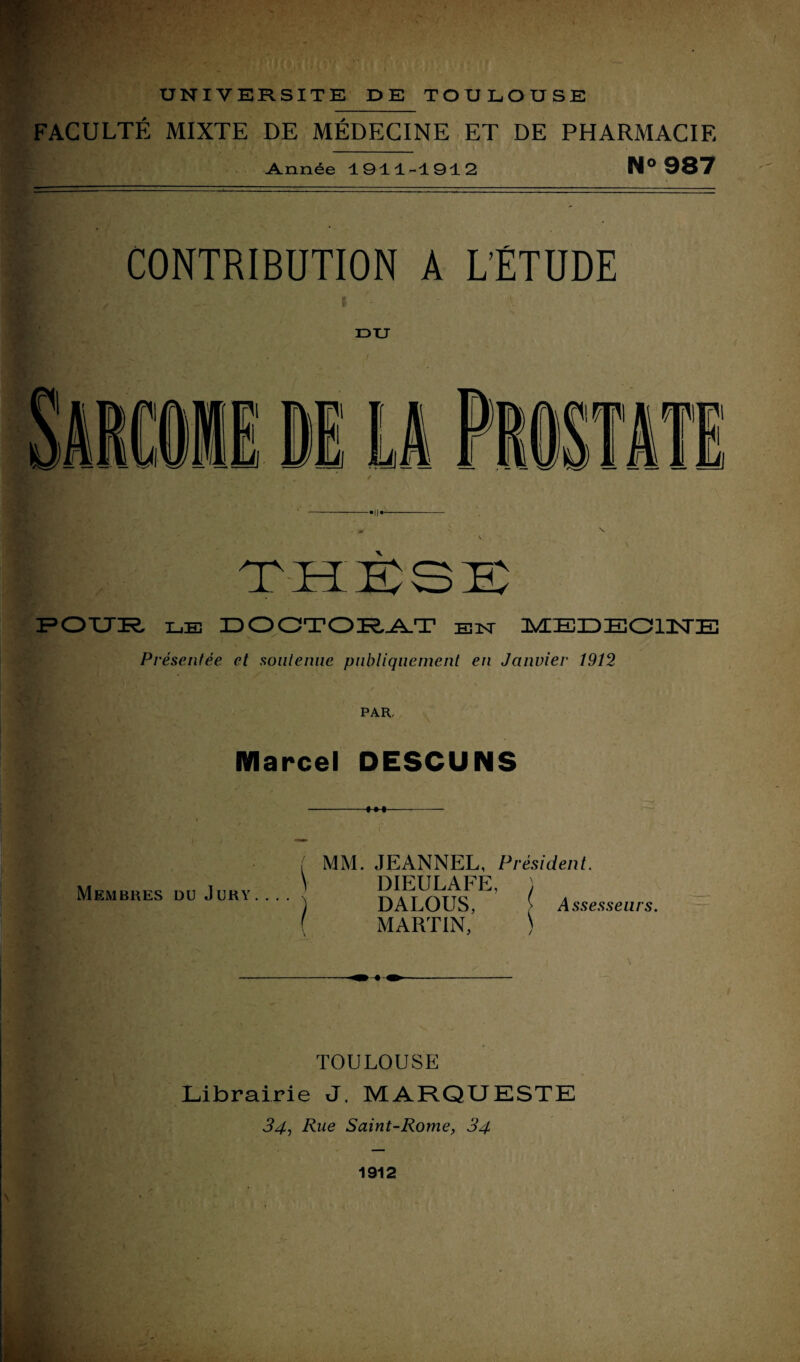 FACULTÉ MIXTE DE MÉDECINE ET DE PHARMACIE Année 1911-1912 N° 987 CONTRIBUTION A L'ÉTUDE DU X POUR le] DOCTORAT en aÆEÏIDEOlIsrE Présentée et soutenue publiquement en Janvier 1912 PAR, Marcel DESCUNS Membres du Jury... . / MM. JEANNEL, Président. DIEULAFE, ) DALOUS, > Assesseurs. MARTIN, ) \ TOULOUSE Librairie J. MARQUESTE 34, Rue Saint-Rome, 34 1912