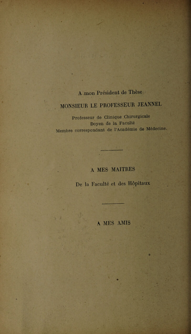 A mon Président de Thèse MONSIEUR LE PROFESSEUR JEANNEL Professeur de Clinique Chirurgicale Doyen de la Faculté Membre correspondant de l’Académie de Médecine. A MES MAITRES De la Faculté et des Hôpitaux I - r A MES AMIS