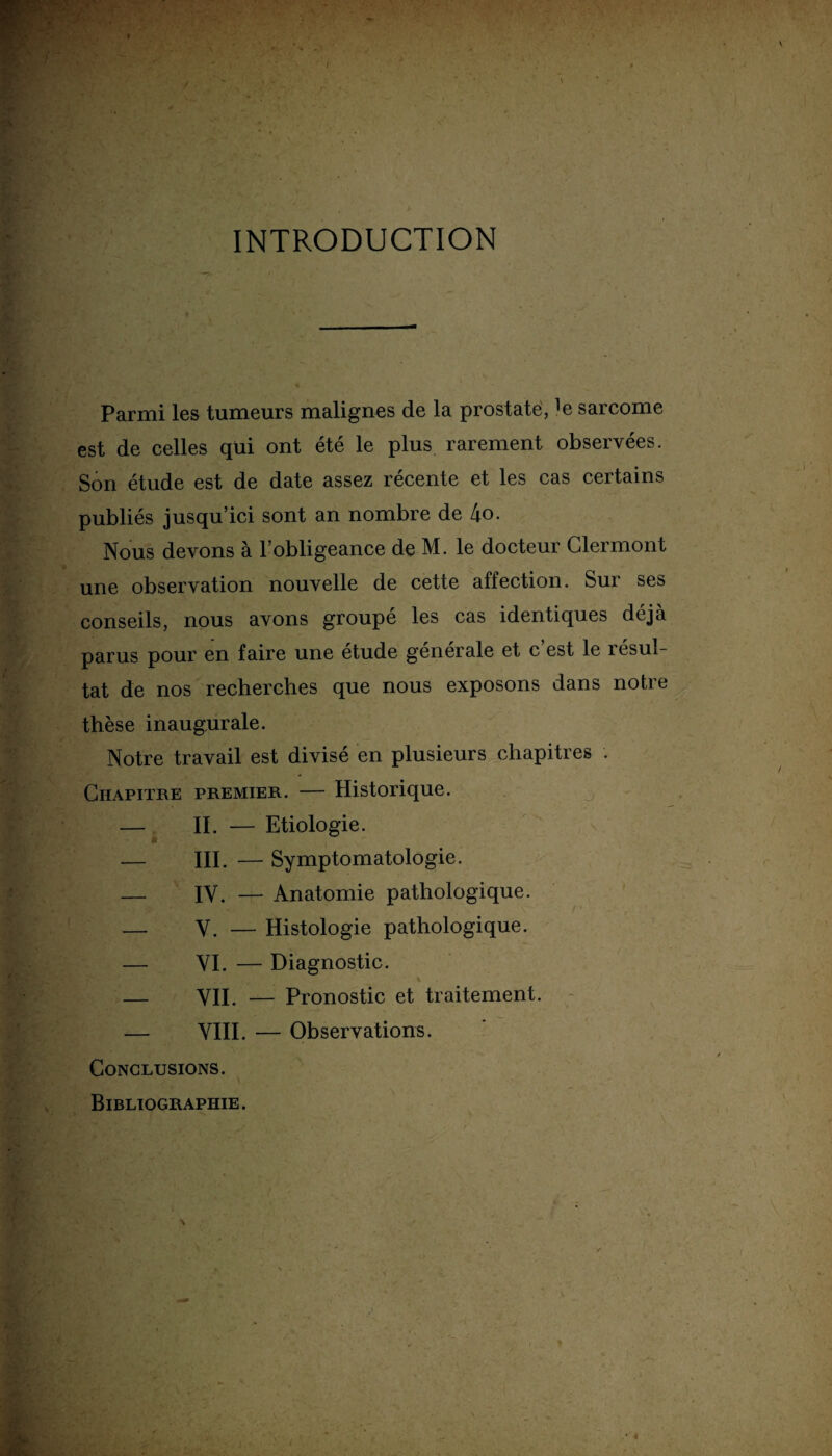 INTRODUCTION Parmi les tumeurs malignes de la prostate, ]e sarcome est de celles qui ont été le plus rarement observées. Son étude est de date assez récente et les cas certains publiés jusqu’ici sont an nombre de 4o. Nous devons à l’obligeance de M. le docteur Clermont une observation nouvelle de cette affection. Sur ses conseils, nous avons groupé les cas identiques déjà parus pour en faire une étude générale et c’est le résul¬ tat de nos recherches que nous exposons dans notre thèse inaugurale. Notre travail est divisé en plusieurs chapitres . Chapitre premier. — Historique. — IL — Etiologie. — III. — Symptomatologie. — IV. — Anatomie pathologique. — Y. — Histologie pathologique. — VI. — Diagnostic. % — VII. — Pronostic et traitement. — VIII. — Observations. Conclusions. Bibliographie. K •