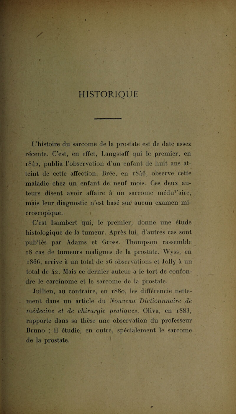 HISTORIQUE L’histoire du sarcome de la prostate est de date assez récente. C’est, en effet, Langstaff qui le premier, en 1842, publia l’observation d’un enfant de huit ans at¬ teint de cette affection. Brée, en i846, observe cette maladie chez un enfant de neuf mois. Ces deux au¬ teurs disent avoir affaire à un sarcome médid'aire, mais leur diagnostic n’est basé sur aucun examen mi¬ croscopique. i C’est Isambert qui, le premier, donne une étude histologique de la tumeur. Après lui, d’autres cas sont pubhés par Adams et Gross. Thompson rassemble 18 cas de tumeurs malignes de la prostate. Wyss, en 1866, arrive à un total de 26 observations et Jolly à un total de 42. Mais ce dernier auteur a le tort de confon¬ dre le carcinome et le sarcome de la prostate. Jullien, au contraire, en 1880, les différencie nette¬ ment dans un article du Nouveau Dictionnnaire de médecine et de chirurgie pratiques. Oliva, en i883, rapporte dans sa thèse une observation du professeur Bruno ; il étudie, en outre, spécialement le sarcome de la prostate.