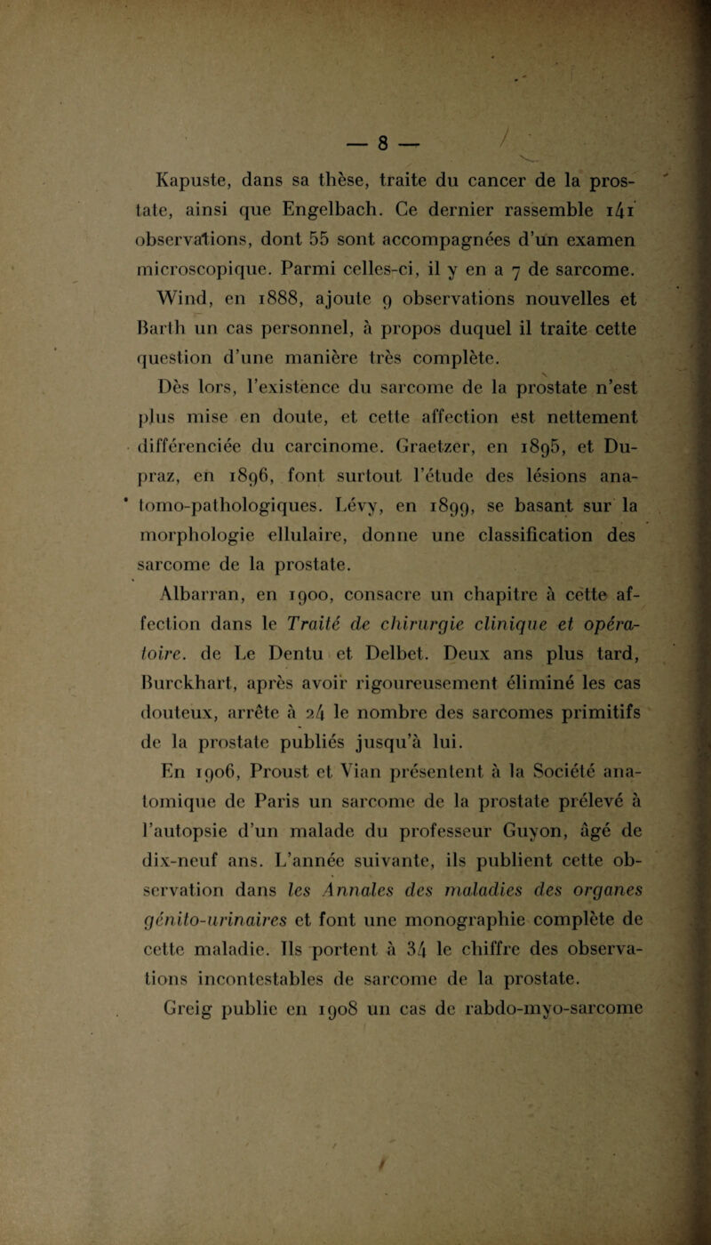 ï Kapuste, dans sa thèse, traite du cancer de la pros¬ tate, ainsi que Engelbach. Ce dernier rassemble i4i observations, dont 55 sont accompagnées d’un examen microscopique. Parmi celles-ci, il y en a 7 de sarcome. Wind, en 1888, ajoute 9 observations nouvelles et Barth un cas personnel, à propos duquel il traite cette question d’une manière très complète. \. Dès lors, l’existence du sarcome de la prostate n’est plus mise en doute, et cette affection est nettement différenciée du carcinome. Graetzer, en i8g5, et Du- praz, en 1896, font surtout l’étude des lésions ana¬ tomo-pathologiques. Lévy, en 1899, se basant sur la morphologie ellulaire, donne une classification des sarcome de la prostate. Albarran, en 1900, consacre un chapitre à cëtte af¬ fection dans le Traité de chirurgie clinique et opéra¬ toire. de Le Dentu et Delbet. Deux ans plus tard, Burckhart, après avoir rigoureusement éliminé les cas douteux, arrête à ?,4 le nombre des sarcomes primitifs de la prostate publiés jusqu’à lui. En 1906, Proust et Vian présentent à la Société ana¬ tomique de Paris un sarcome de la prostate prélevé à l’autopsie d’un malade du professeur Guy on, âgé de dix-neuf ans. L’année suivante, ils publient cette ob¬ servation dans les Annales des maladies des organes génito-urinaires et font une monographie complète de cette maladie. Ils portent à 34 le chiffre des observa¬ tions incontestables de sarcome de la prostate. Greig public en 1908 un cas de rabdo-myo-sarcome l