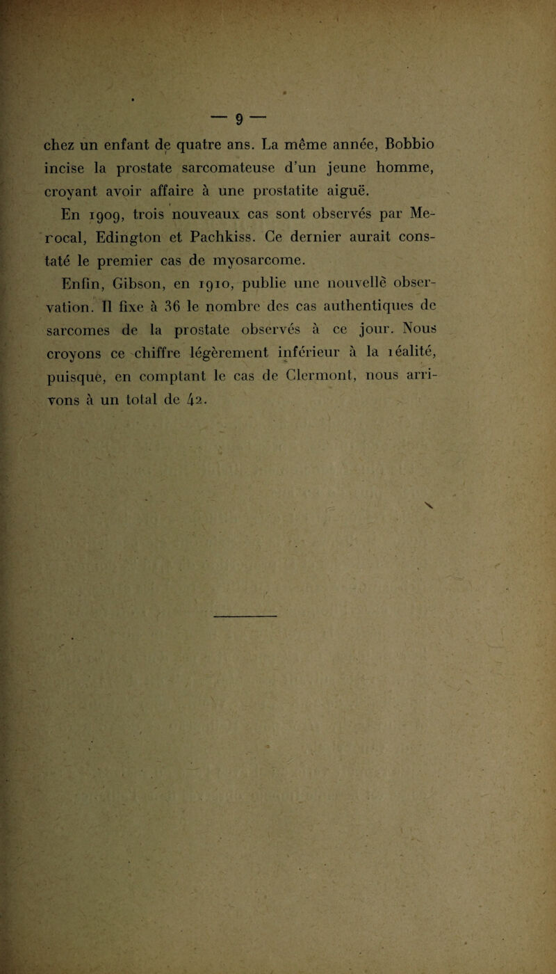 chez un enfant de quatre ans. La même année, Bobbio incise la prostate sarcomateuse d’un jeune homme, croyant avoir affaire à une prostatite aiguë. i En 1909, trois nouveaux cas sont observés par Me- rocal, Edington et Pachkiss. Ce dernier aurait cons¬ taté le premier cas de myosarcome. Enfin, Gibson, en 1910, publie une nouvelle obser¬ vation. Il fixe à 36 le nombre des cas authentiques de sarcomes de la prostate observés à ce jour. Nous croyons ce chiffre légèrement inférieur à la îéalité, puisque, en comptant le cas de Clermont, nous arri¬ vons à un total de 42. x