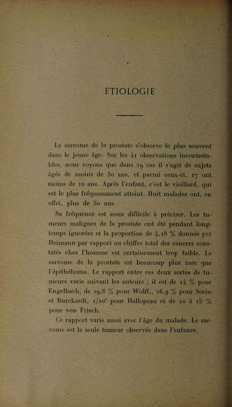 ETIOLOGIE Le sarcome de la prostate s’observe le plus souvent dans le jeune âge. Sur les 4i observations incontesta¬ bles, nous voyons que dans 29 cas il s’agit de sujets âgés de moins de 3o ans, et parmi ceux-ci, 17 ont moins de 10 ans. Après l’enfant, c’est le vieillard, qui est le plus fréquemment atteint. Huit malades ont, en effet, plus de 5o ans. Sa fréquence est assez difficile à préciser. Les tu¬ meurs malignes de la prostate ont été pendant long¬ temps ignorées et la proportion de 4,18 % donnée par Heimann par rapport au chiffre total des cancers cons¬ tatés chez l’homme est certainement trop faible. Le sarcome de la prostate est beaucoup plus rare que l’épithélioma. Le rapport entre ces deux sortes de tu¬ meurs varie suivant les auteurs ; il est de i4 % pour Engelbach, de 29,8 % pour Wolff,, 26,9 % pour Socin et Burckardt, i/ioc pour Hallopeau et de 10 à i5 % pour von Frisch. Ce rapport varie aussi avec l’âge du malade. Le sar¬ come est la seule tumeur observée dans l’enfance.