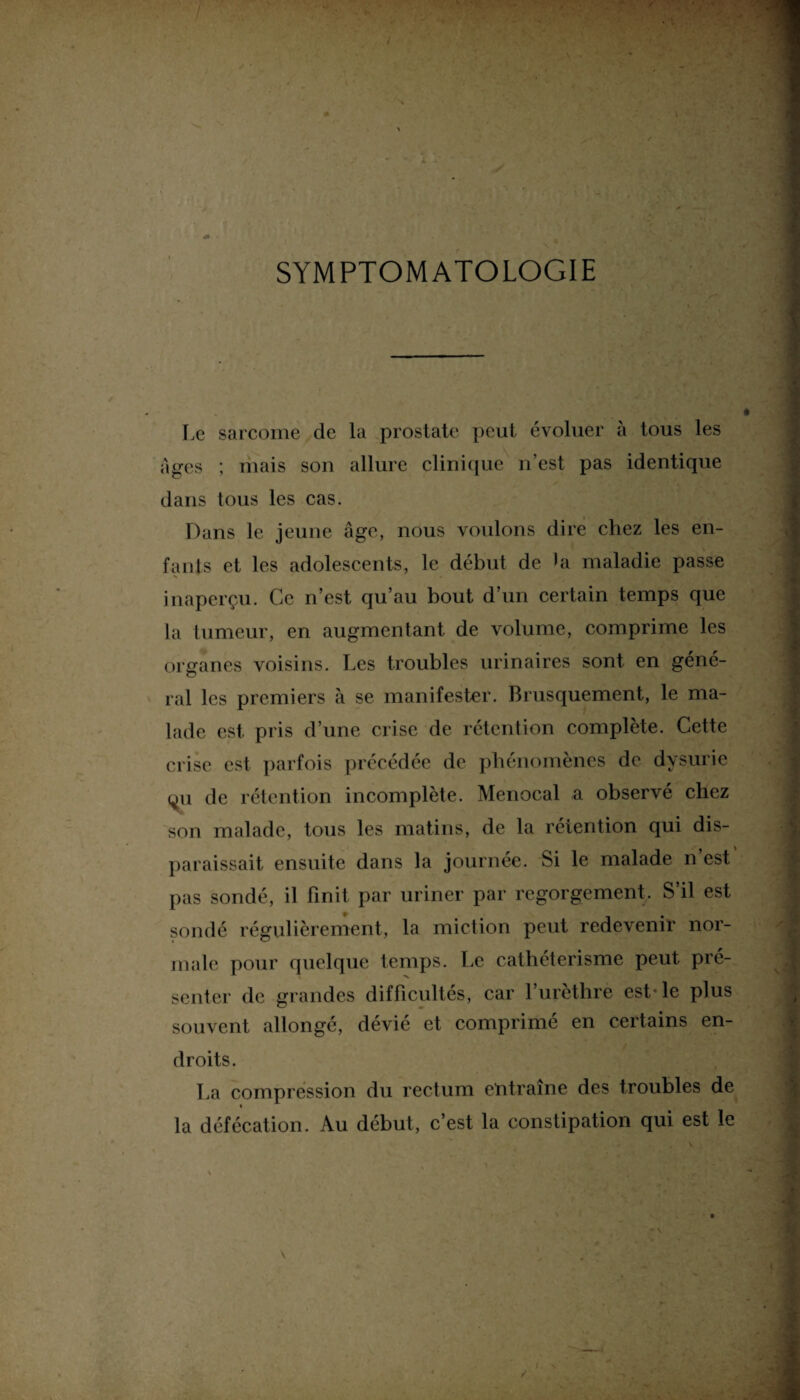 SYMPTOMATOLOGIE Le sarcome de la prostate peut évoluer à tous les âges ; mais son allure clinique n’est pas identique dans tous les cas. Dans le jeune âge, nous voulons dire chez les en¬ fants et les adolescents, le début de la maladie passe inaperçu. Ce n’est qu’au bout d’un certain temps que la tumeur, en augmentant de volume, comprime les organes voisins. Les troubles urinaires sont en géné- ral les premiers à se manifester. Brusquement, le ma¬ lade est pris d’une crise de rétention complète. Cette crise est parfois précédée de phénomènes de dysurie (^u de rétention incomplète. Menocal a observé chez son malade, tous les matins, de la rétention qui dis¬ paraissait ensuite dans la journée. Si le malade n est pas sondé, il finit par uriner par regorgement. S’il est sondé régulièrement, la miction peut redevenir nor¬ male pour quelque temps. Le cathétérisme peut pré¬ senter de grandes difficultés, car l’urèthre est* le plus souvent allongé, dévié et comprimé en certains en¬ droits. La compression du rectum entraîne des troubles de » la défécation. Au début, c’est la constipation qui est le