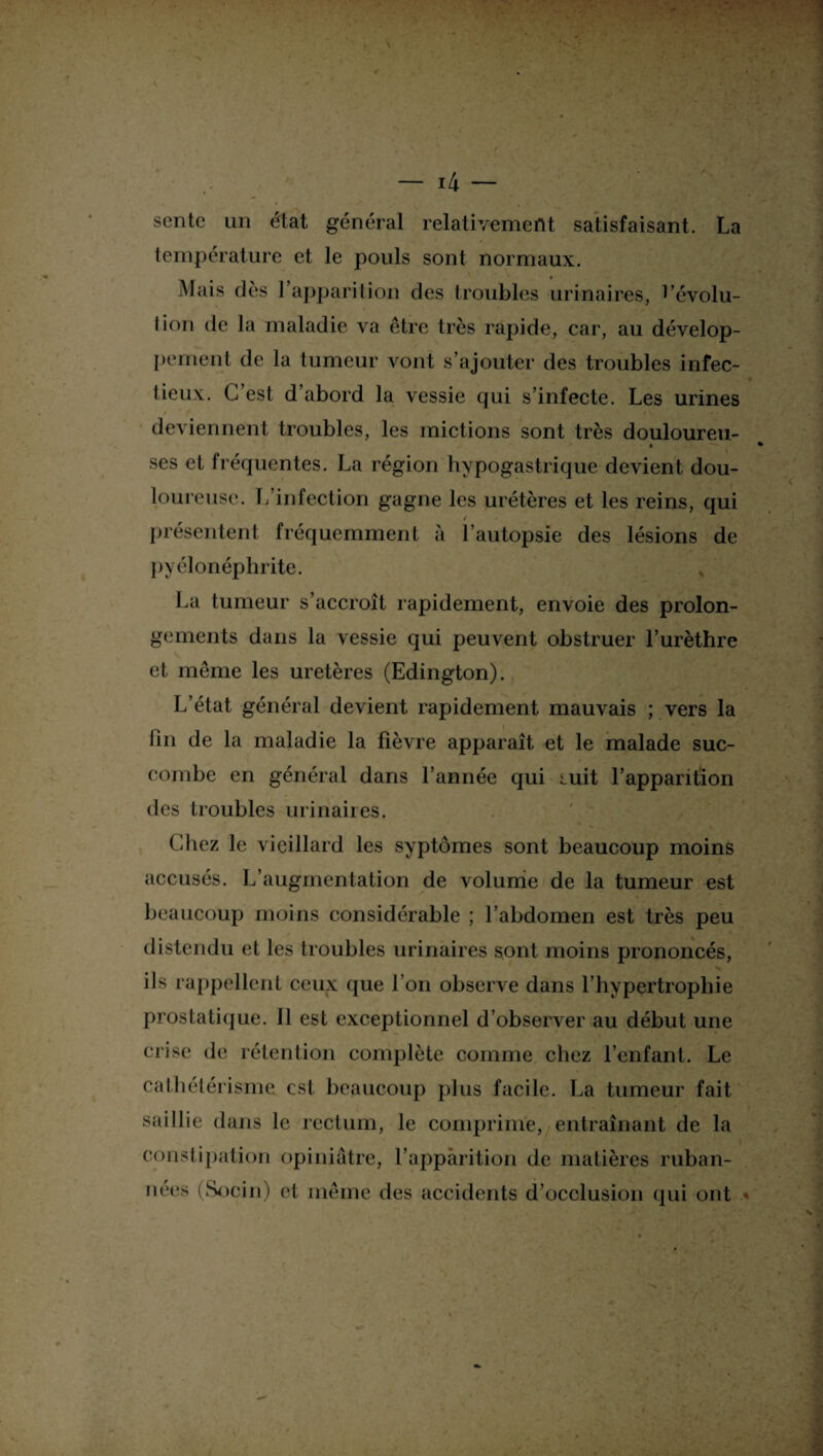 sente un état général relativement satisfaisant. La température et le pouls sont normaux. Mais dès l’apparition des troubles urinaires, ^’évolu- lion de la maladie va être très rapide, car, au dévelop¬ pement de la tumeur vont s’ajouter des troubles infec¬ tieux. C’est d’abord la vessie qui s’infecte. Les urines deviennent troubles, les mictions sont très douloureu- ses et fréquentes. La région hypogastrique devient dou¬ loureuse. L infection gagne les urétères et les reins, qui / présentent fréquemment à l’autopsie des lésions de pyélonéphrite. La tumeur s’accroît rapidement, envoie des prolon¬ gements dans la vessie qui peuvent obstruer l’urèthre et même les uretères (Edington). L’état général devient rapidement mauvais ; vers la fin de la maladie la fièvre apparaît et le malade suc¬ combe en général dans l’année qui nuit l’apparition des troubles urinaires. Chez le vieillard les syptômes sont beaucoup moins accusés. L’augmentation de volume de la tumeur est beaucoup moins considérable ; l’abdomen est très peu distendu et les troubles urinaires sont moins prononcés, ils rappellent ceux que l’on observe dans l’hypertrophie prostatique. 11 est exceptionnel d’observer au début une crise de rétention complète comme chez l’enfant. Le cathétérisme est beaucoup plus facile. La tumeur fait saillie dans le rectum, le comprime, entraînant de la constipation opiniâtre, l’apparition de matières ruban- nées (Socin) et même des accidents d’occlusion qui ont *