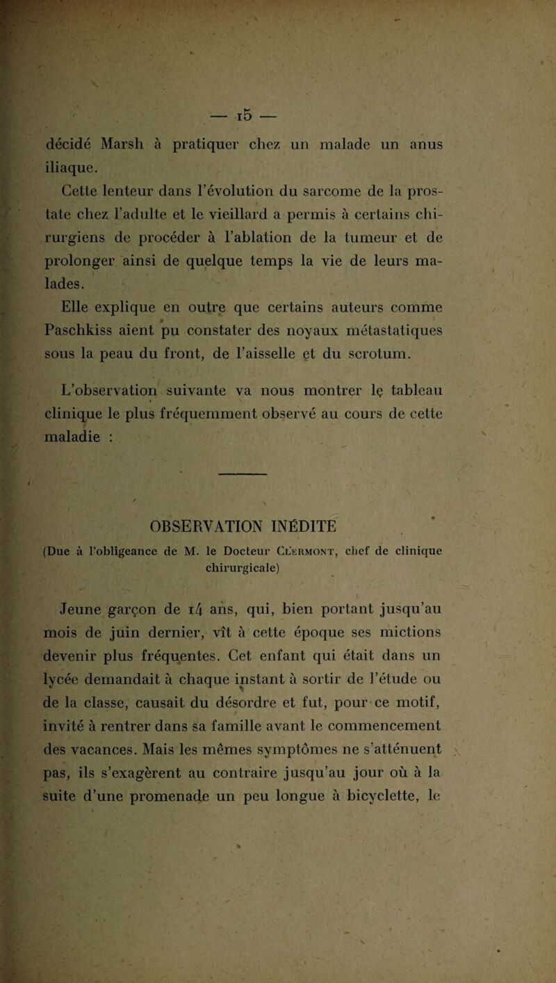 décidé Marsh à pratiquer chez un malade un anus iliaque. Cette lenteur dans l’évolution du sarcome de la pros¬ tate chez l’adulte et le vieillard a permis à certains chi¬ rurgiens de procéder à l’ablation de la tumeur et de prolonger ainsi de quelque temps la vie de leurs ma¬ lades. Elle explique en outre que certains auteurs comme * K Paschkiss aient pu constater des noyaux métastatiques sous la peau du front, de l’aisselle et du scrotum. L’observation suivante va nous montrer lç tableau clinique le plus fréquemment observé au cours de cette maladie : OBSERVATION INÉDITE (Due à l’obligeance de M. le Docteur Clermont, chef de clinique chirurgicale) ■ V ‘ ^ , fx . ‘ / Jeune garçon de i4 ans, qui, bien portant jusqu’au mois de juin dernier, vît à cette époque ses mictions devenir plus fréquentes. Cet enfant qui était dans un lycée demandait à chaque instant à sortir de l’étude ou de la classe, causait du désordre et fut, pour ce motif, invité à rentrer dans sa famille avant le commencement des vacances. Mais les mêmes symptômes ne s’atténuent pas, ils s’exagèrent au contraire jusqu’au jour où à la suite d’une promenade un peu longue à bicyclette, le t f • %