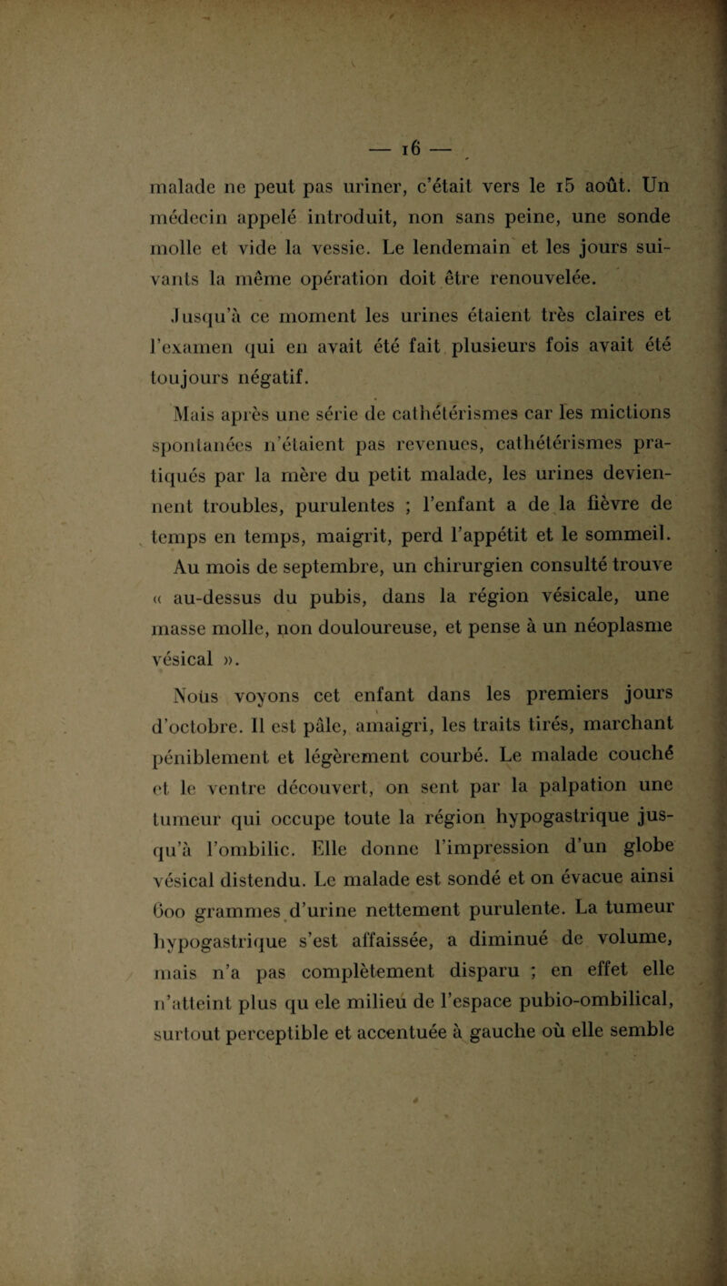 malade ne peut pas uriner, c’était vers le i5 août. Un médecin appelé introduit, non sans peine, une sonde molle et vide la vessie. Le lendemain et les jours sui¬ vants la même opération doit être renouvelée. Jusqu’à ce moment les urines étaient très claires et l’examen qui en avait été fait plusieurs fois avait été toujours négatif. spontanées n’étaient pas revenues, cathétérismes pra¬ tiqués par la mère du petit malade, les urines devien¬ nent troubles, purulentes ; l’enfant a de la fièvre de temps en temps, maigrit, perd l’appétit et le sommeil. Au mois de septembre, un chirurgien consulté trouve <( au-dessus du pubis, dans la région vésicale, une masse molle, non douloureuse, et pense à un néoplasme vésical ». * , Nous voyons cet enfant dans les premiers jours d’octobre. 11 est pâle, amaigri, les traits tirés, marchant péniblement et légèrement courbé. Le malade couché et le ventre découvert, on sent par la palpation une tumeur qui occupe toute la région hypogastrique jus¬ qu’à l’ombilic. Elle donne l’impression d’un globe vésical distendu. Le malade est sondé et on évacue ainsi Ooo grammes d’urine nettement purulente. La tumeur hypogastrique s’est affaissée, a diminué de volume, mais n’a pas complètement disparu ; en effet elle n’atteint plus qu ele milieu de l’espace pubio-ombilical, surtout perceptible et accentuée à gauche où elle semble 4 -