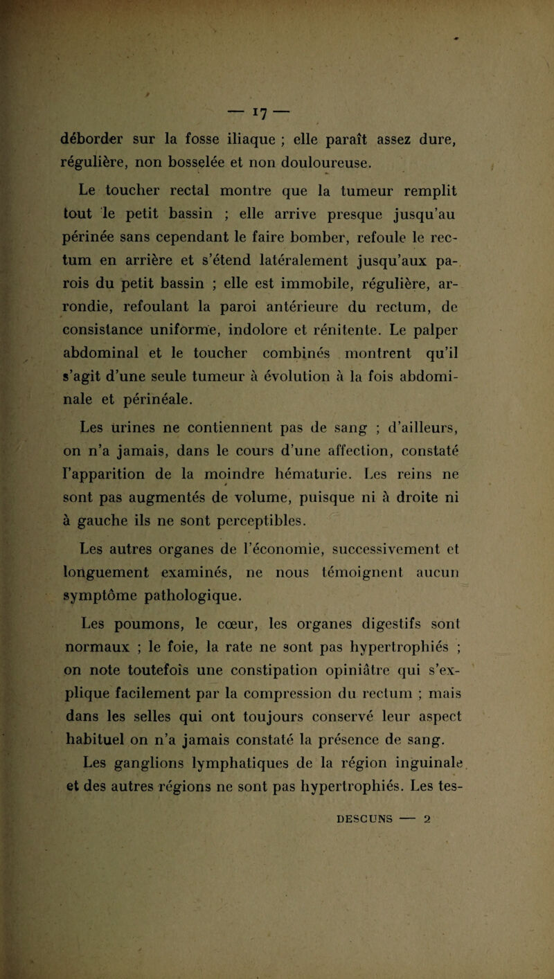 déborder sur la fosse iliaque ; elle paraît assez dure, régulière, non bosselée et non douloureuse. Le toucher rectal montre que la tumeur remplit tout le petit bassin ; elle arrive presque jusqu’au périnée sans cependant le faire bomber, refoule le rec¬ tum en arrière et s’étend latéralement jusqu’aux pa¬ rois du petit bassin ; elle est immobile, régulière, ar¬ rondie, refoulant la paroi antérieure du rectum, de f consistance uniforme, indolore et rénitente. Le palper abdominal et le toucher combinés montrent qu’il s’agit d’une seule tumeur à évolution à la fois abdomi¬ nale et périnéale. Les urines ne contiennent pas de sang ; d’ailleurs, on n’a jamais, dans le cours d’une affection, constaté l’apparition de la moindre hématurie. Les reins ne sont pas augmentés de volume, puisque ni à droite ni à gauche ils ne sont perceptibles. Les autres organes de l’économie, successivement et longuement examinés, ne nous témoignent aucun symptôme pathologique. Les poumons, le cœur, les organes digestifs sont normaux ; le foie, la rate ne sont pas hypertrophiés ; on note toutefois une constipation opiniâtre qui s’ex¬ plique facilement par la compression du rectum ; mais dans les selles qui ont toujours conservé leur aspect habituel on n’a jamais constaté la présence de sang. Les ganglions lymphatiques de la région inguinale * 'v7,J ' *’,f * et des autres régions ne sont pas hypertrophiés. Les tes- DESCUNS 2