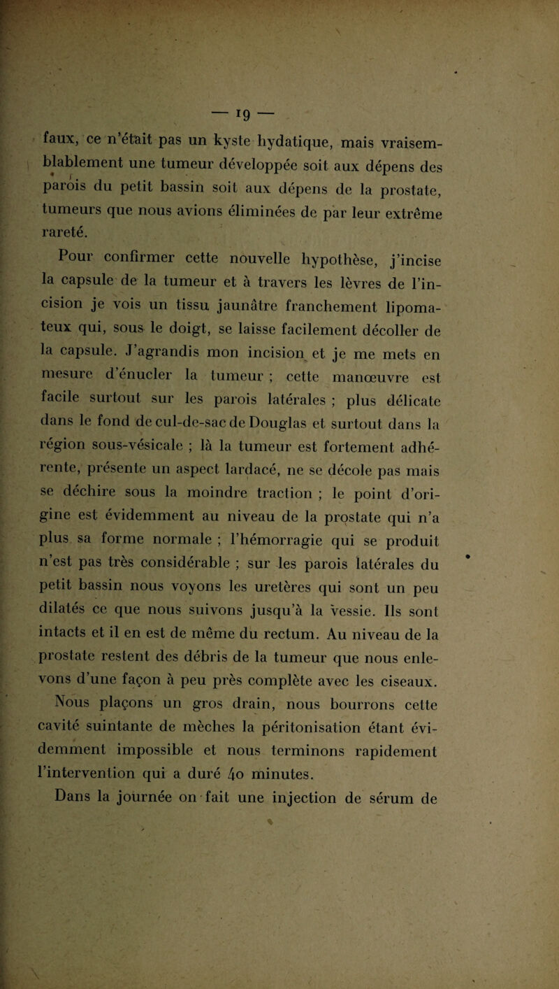 faux, ce n était pas un kyste hydatique, mais vraisem¬ blablement une tumeur développée soit aux dépens des parois du petit bassin soit aux dépens de la prostate, tumeurs que nous avions éliminées de par leur extrême rareté. Pour confirmer cette nouvelle hypothèse, j’incise la capsule de la tumeur et à travers les lèvres de l’in¬ cision je vois un tissu jaunâtre franchement lipoma- teux qui, sous le doigt, se laisse facilement décoller de la capsule. J agrandis mon incision et je me mets en mesure d’énucler la tumeur ; cette manœuvre est facile surtout sur les parois latérales ; plus délicate dans le fond de cul-de-sac de Douglas et surtout dans la région sous-vésicale ; là la tumeur est fortement adhé¬ rente, présente un aspect lardacé, ne se décote pas mais se déchire sous la moindre traction ; le point d’ori¬ gine est évidemment au niveau de la prostate qui n’a plus sa forme normale ; l’hémorragie qui se produit n est pas très considérable ; sur les parois latérales du petit bassin nous voyons les uretères qui sont un peu dilatés ce que nous suivons jusqu’à la Vessie. Ils sont intacts et il en est de même du rectum. Au niveau de la prostate restent des débris de la tumeur que nous enle¬ vons d’une façon à peu près complète avec les ciseaux. Nous plaçons un gros drain, nous bourrons cette cavité suintante de mèches la péritonisation étant évi¬ demment impossible et nous terminons rapidement l’intervention qui a duré 4o minutes. Dans la journée on fait une injection de sérum de