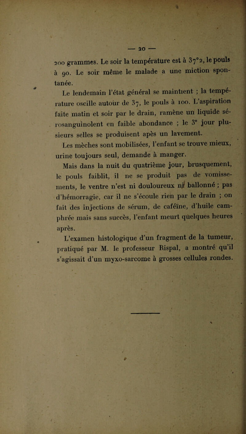 f - 20 - 200 grammes. Le soir la température est à 37°2, le pouls à 90. Le soir même le malade a une miction spon¬ tanée. Le lendemain l’état général se maintient ; la tempé¬ rature oscille autour de 37, le pouls à 100. L aspiration faite matin et soir par le drain, ramène un liquide sé- rosanguinolent en faible abondance ; le 3 jour plu¬ sieurs selles se produisent apes un lavement. Les mèches sont mobilisées, l’enfant se trouve mieux, urine toujours seul, demande à manger. Mais dans la nuit du quatrième jour, brusquement, le pouls faiblit, il ne se produit pas de vomisse¬ ments, le ventre n’est ni douloureux nr ballonné ; pas d’hémorragie, car il ne s’écoule rien par le drain ; on fait des injections de sérum, de caféine, d’huile cam- ph rée mais sans succès, l’enfant meurt quelques heures après. L’examen histologique d’un fragment de la tumeur, pratiqué par M. le professeur Rispal, a montré qu il s’agissait d’un myxo-sarcome à grosses cellules rondes.