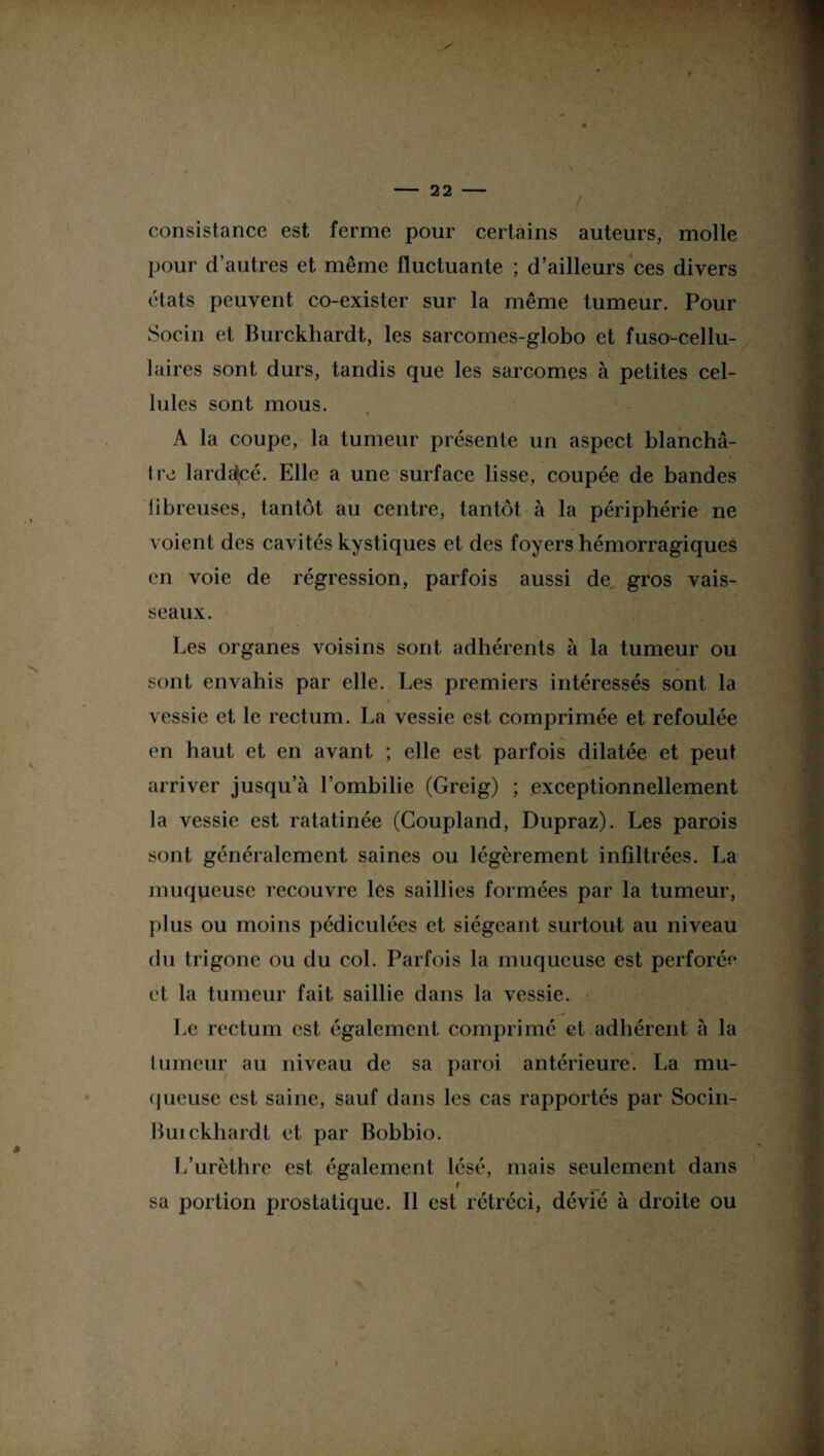 consistance est ferme pour certains auteurs, molle pour d’autres et même fluctuante ; d’ailleurs ces divers états peuvent co-exister sur la même tumeur. Pour Socin et Burckhardt, les sarcomes-globo et fuso-cellu- 1 aires sont durs, tandis que les sarcomes à petites cel¬ lules sont mous. * A la coupe, la tumeur présente un aspect blanchâ¬ tre lardstcé- Elle a une surface lisse, coupée de bandes fibreuses, tantôt au centre, tantôt à la périphérie ne voient des cavités kystiques et des foyers hémorragiques en voie de régression, parfois aussi de gros vais¬ seaux. Les organes voisins sont adhérents à la tumeur ou sont envahis par elle. Les premiers intéressés sont la vessie et le rectum. La vessie est comprimée et refoulée en haut et en avant ; elle est parfois dilatée et peut arriver jusqu’à l’ombilie (Greig) ; exceptionnellement la vessie est ratatinée (Goupland, Dupraz). Les parois sont généralement saines ou légèrement infiltrées. La muqueuse recouvre les saillies formées par la tumeur, plus ou moins pédiculées et siégeant surtout au niveau du trigone ou du col. Parfois la muqueuse est perforée et la tumeur fait saillie dans la vessie. Le rectum est également comprimé et adhérent à la tumeur au niveau de sa paroi antérieure. La mu¬ queuse est saine, sauf dans les cas rapportés par Socin- Buickhardt et par Bohhio. L’urèthre est également lésé, ruais seulement dans I _ sa portion prostatique. Il est rétréci, dévié à droite ou