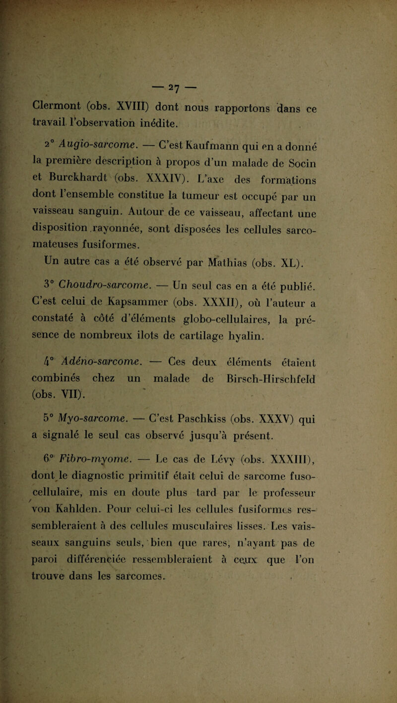 ce Clermont (obs. XVIII) dont nous rapportons dans travail l’observation inédite. 20 Augio-sarcome. — C’est Kaufmann qui en a donné la première description à propos d’un malade de Socin et Burckhardt (obs. XXXIV). L’axe des formations dont 1 ensemble constitue la tumeur est occupé par un vaisseau sanguin. Autour de ce vaisseau, affectant une disposition rayonnée, sont disposées les cellules sarco¬ mateuses fusiformes. Un autre cas a été observé par Mathias (obs. XL). 3° Choudro-sarcome. — Un seul cas en a été publié. C’est celui de Kapsammer (obs. XXXII), où l’auteur a constaté à côté d’éléments globo-cellulaires, la pré¬ sence de nombreux ilôts de cartilage hyalin. 4° Adénosarcome. — Ces deux éléments étaient combinés chez un malade de Birsch-Hirschfeld (obs. VII). 5° Myosarcome. — C’est Paschkiss (obs. XXXV) qui a signalé le seul cas observé jusqu’à présent. 6° Fibro-myome. — Le cas de Lévy (obs. XXXIII), dont le diagnostic primitif était celui de sarcome fuso- cellulaire, mis en doute plus tard par le professeur von Kahlden. Pour celui-ci les cellules fusiformes res¬ sembleraient à des cellules musculaires lisses. Les vais¬ seaux sanguins seuls, bien que rares, n’ayant pas de paroi différenciée ressembleraient à ceux que l’on trouve dans les sarcomes.